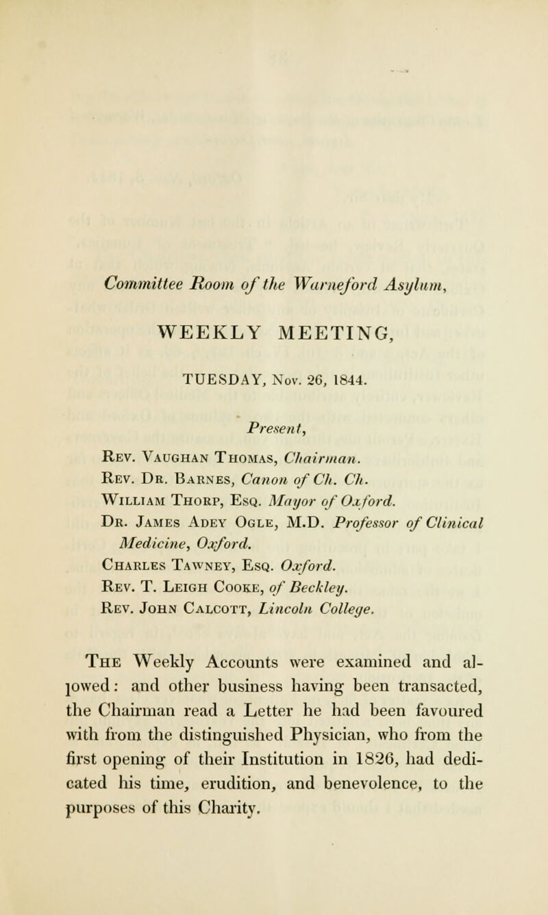 Committee Room of the Wuraeford Asylum, WEEKLY MEETING, TUESDAY, Nov. 26, 1844. Present, Rev. Vaughan Thomas, Chairman. Rev. Dr. Barnes, Cation of Ch. Ch. William Thorp, Esq. Mayor of Oxford. Dr. James Adey Ogle, M.D. Professor of Clinical Medicine, Oxford. Charles Tawney, Esq. Oxford. Rev. T. Leigh Cooke, of Beckley. Rev. John Calcott, Lincoln College. The Weekly Accounts were examined and al- lowed : and other business having been transacted, the Chairman read a Letter he had been favoured with from the distinguished Physician, who from the first opening of their Institution in 1826, had dedi- cated his time, erudition, and benevolence, to the purposes of this Charity,