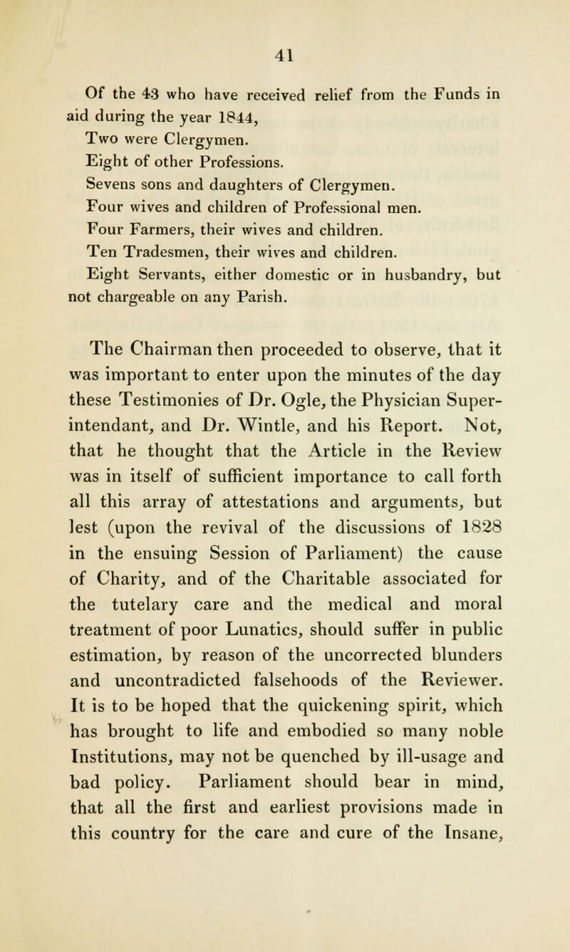 Of the 43 who have received relief from the Funds in aid during the year 1844, Two were Clergymen. Eight of other Professions. Sevens sons and daughters of Clergymen. Four wives and children of Professional men. Four Farmers, their wives and children. Ten Tradesmen, their wives and children. Eight Servants, either domestic or in husbandry, but not chargeable on any Parish. The Chairman then proceeded to observe, that it was important to enter upon the minutes of the day these Testimonies of Dr. Ogle, the Physician Super- intendant, and Dr. Wintle, and his Report. Not, that he thought that the Article in the Review was in itself of sufficient importance to call forth all this array of attestations and arguments, but lest (upon the revival of the discussions of 1828 in the ensuing Session of Parliament) the cause of Charity, and of the Charitable associated for the tutelary care and the medical and moral treatment of poor Lunatics, should suffer in public estimation, by reason of the uncorrected blunders and uncontradicted falsehoods of the Reviewer. It is to be hoped that the quickening spirit, which has brought to life and embodied so many noble Institutions, may not be quenched by ill-usage and bad policy. Parliament should bear in mind, that all the first and earliest provisions made in this country for the care and cure of the Insane,