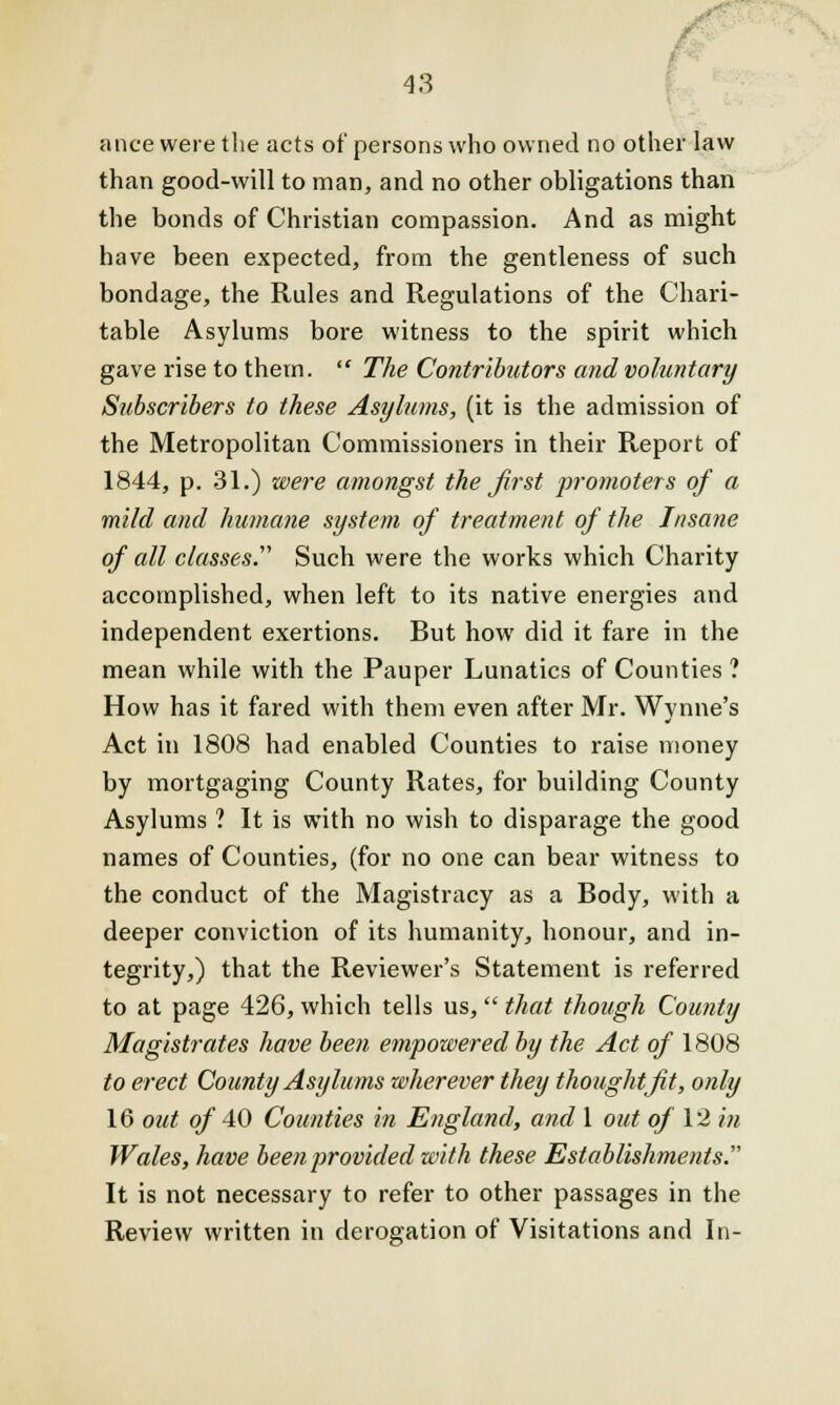 anee were the acts of persons who owned no other law than good-will to man, and no other obligations than the bonds of Christian compassion. And as might have been expected, from the gentleness of such bondage, the Rules and Regulations of the Chari- table Asylums bore witness to the spirit which gave rise to them.  The Contributors and voluntary Subscribers to these Asylums, (it is the admission of the Metropolitan Commissioners in their Report of 1844, p. 31.) were amongst the first promoters of a mild and humane system of treatment of the Insane of all classes. Such were the works which Charity accomplished, when left to its native energies and independent exertions. But how did it fare in the mean while with the Pauper Lunatics of Counties ? How has it fared with them even after Mr. Wvnne's Act in 1808 had enabled Counties to raise money by mortgaging County Rates, for building County Asylums ? It is with no wish to disparage the good names of Counties, (for no one can bear witness to the conduct of the Magistracy as a Body, with a deeper conviction of its humanity, honour, and in- tegrity,) that the Reviewer's Statement is referred to at page 426, which tells us, that though County Magistrates have been empowered by the Act of 1808 to erect County Asylums wherever they thought Jit, only 16 out of 40 Counties in England, and 1 out of 12 in Wales, have been provided with these Establishments. It is not necessary to refer to other passages in the Review written in derogation of Visitations and In-