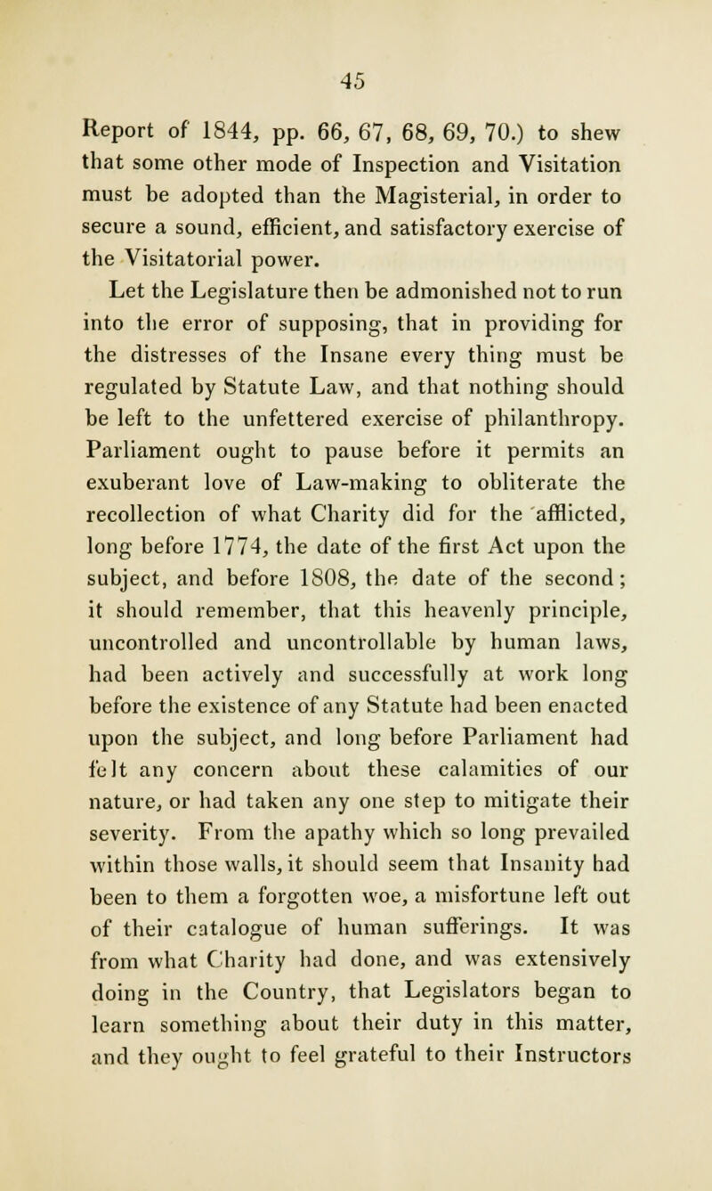 Report of 1844, pp. 66, 67, 68, 69, 70.) to shew that some other mode of Inspection and Visitation must be adopted than the Magisterial, in order to secure a sound, efficient, and satisfactory exercise of the Visitatorial power. Let the Legislature then be admonished not to run into the error of supposing, that in providing for the distresses of the Insane every thing must be regulated by Statute Law, and that nothing should be left to the unfettered exercise of philanthropy. Parliament ought to pause before it permits an exuberant love of Law-making to obliterate the recollection of what Charity did for the afflicted, long before 1774, the date of the first Act upon the subject, and before 1808, the date of the second; it should remember, that this heavenly principle, uncontrolled and uncontrollable by human laws, had been actively and successfully at work long before the existence of any Statute had been enacted upon the subject, and long before Parliament had felt any concern about these calamities of our nature, or had taken any one step to mitigate their severity. From the apathy which so long prevailed within those walls, it should seem that Insanity had been to them a forgotten woe, a misfortune left out of their catalogue of human sufferings. It was from what Charity had done, and was extensively doing in the Country, that Legislators began to learn something about their duty in this matter, and they ought to feel grateful to their Instructors