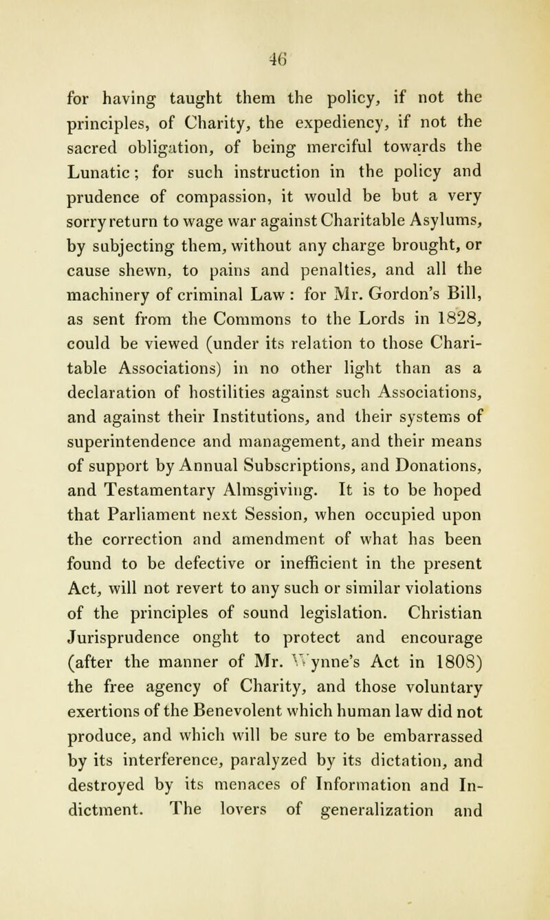 for having taught them the policy, if not the principles, of Charity, the expediency, if not the sacred obligation, of being merciful towards the Lunatic; for such instruction in the policy and prudence of compassion, it would be but a very sorry return to wage war against Charitable Asylums, by subjecting them, without any charge brought, or cause shewn, to pains and penalties, and all the machinery of criminal Law : for Mr. Gordon's Bill, as sent from the Commons to the Lords in 1828, could be viewed (under its relation to those Chari- table Associations) in no other light than as a declaration of hostilities against such Associations, and against their Institutions, and their systems of superintendence and management, and their means of support by Annual Subscriptions, and Donations, and Testamentary Almsgiving. It is to be hoped that Parliament next Session, when occupied upon the correction and amendment of what has been found to be defective or inefficient in the present Act, will not revert to any such or similar violations of the principles of sound legislation. Christian Jurisprudence onght to protect and encourage (after the manner of Mr. Wynne's Act in 1808) the free agency of Charity, and those voluntary exertions of the Benevolent which human law did not produce, and which will be sure to be embarrassed by its interference, paralyzed by its dictation, and destroyed by its menaces of Information and In- dictment. The lovers of generalization and