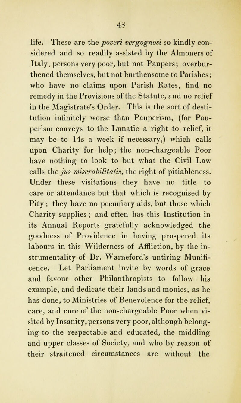 life. These are the poveri vergognosi so kindly con- sidered and so readily assisted by the Almoners of Italy, persons very poor, but not Paupers; overbur- thened themselves, but not burthensome to Parishes; who have no claims upon Parish Rates, find no remedy in the Provisions of the Statute, and no relief in the Magistrate's Order. This is the sort of desti- tution infinitely worse than Pauperism, (for Pau- perism conveys to the Lunatic a right to relief, it may be to 14s a week if necessary,) which calls upon Charity for help; the non-chargeable Poor have nothing to look to but what the Civil Law calls the jits miser abilitatis, the right of pitiableness. Under these visitations they have no title to care or attendance but that which is recognised by Pity j they have no pecuniary aids, but those which Charity supplies; and often has this Institution in its Annual Reports gratefully acknowledged the goodness of Providence in having prospered its labours in this Wilderness of Affliction, by the in- strumentality of Dr. Warneford's untiring Munifi- cence. Let Parliament invite by words of grace and favour other Philanthropists to follow his example, and dedicate their lands and monies, as he has done, to Ministries of Benevolence for the relief, care, and cure of the non-chargeable Poor when vi- sited by Insanity, persons very poor, although belong- ing to the respectable and educated, the middling and upper classes of Society, and who by reason of their straitened circumstances are without the