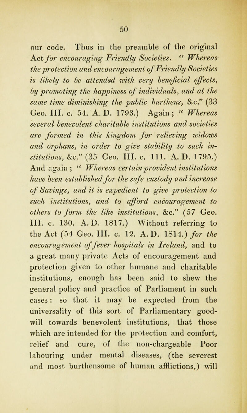 our code. Thus in the preamble of the original Act for encouraging Friendly Societies.  Whereas the protection and encouragement of Friendly Societies is likely to be attended with very beneficial effects, by promoting the happiness of individuals, and at the same time diminishing the public burthens, &c. (33 Geo. III. c. 54. A. D. 1793.) Again;  Whereas several benevolent charitable institutions and societies are formed in this kingdom for relieving widows and orphans, in order to give stability to such in- stitutions, &c. (35 Geo. III. c. 111. A. D. 1795.) And again;  Whereas certain provident institutions have been established for the safe custody and increase of Savings, and it is expedient to give protection to such institutions, and to afford encouragement to others to form the like institutions, &c. (57 Geo. III. c. 130. A.D. 1817.) Without referring to the Act (54 Geo. III. c. 12. A.D. 1814.) for the encouragement of fever hospitals in Ireland, and to a great many private Acts of encouragement and protection given to other humane and charitable institutions, enough has been said to shew the general policy and practice of Parliament in such cases: so that it may be expected from the universality of this sort of Parliamentary good- will towards benevolent institutions, that those which are intended for the protection and comfort, relief and cure, of the non-chargeable Poor labouring under mental diseases, (the severest and most burthensome of human afflictions,) will