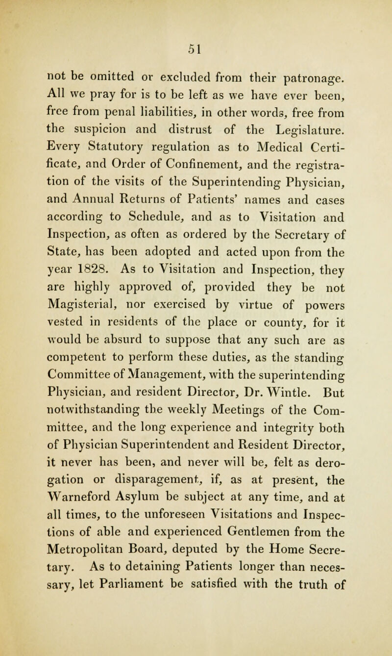 not be omitted or excluded from their patronage. All we pray for is to be left as we have ever been, free from penal liabilities, in other words, free from the suspicion and distrust of the Legislature. Every Statutory regulation as to Medical Certi- ficate, and Order of Confinement, and the registra- tion of the visits of the Superintending Physician, and Annual Returns of Patients' names and cases according to Schedule, and as to Visitation and Inspection, as often as ordered by the Secretary of State, has been adopted and acted upon from the year 1828. As to Visitation and Inspection, they are highly approved of, provided they be not Magisterial, nor exercised by virtue of powers vested in residents of the place or county, for it would be absurd to suppose that any such are as competent to perform these duties, as the standing Committee of Management, with the superintending Physician, and resident Director, Dr. Wintle. But notwithstanding the weekly Meetings of the Com- mittee, and the long experience and integrity both of Physician Superintendent and Resident Director, it never has been, and never will be, felt as dero- gation or disparagement, if, as at present, the Warneford Asylum be subject at any time, and at all times, to the unforeseen Visitations and Inspec- tions of able and experienced Gentlemen from the Metropolitan Board, deputed by the Home Secre- tary. As to detaining Patients longer than neces- sary, let Parliament be satisfied with the truth of