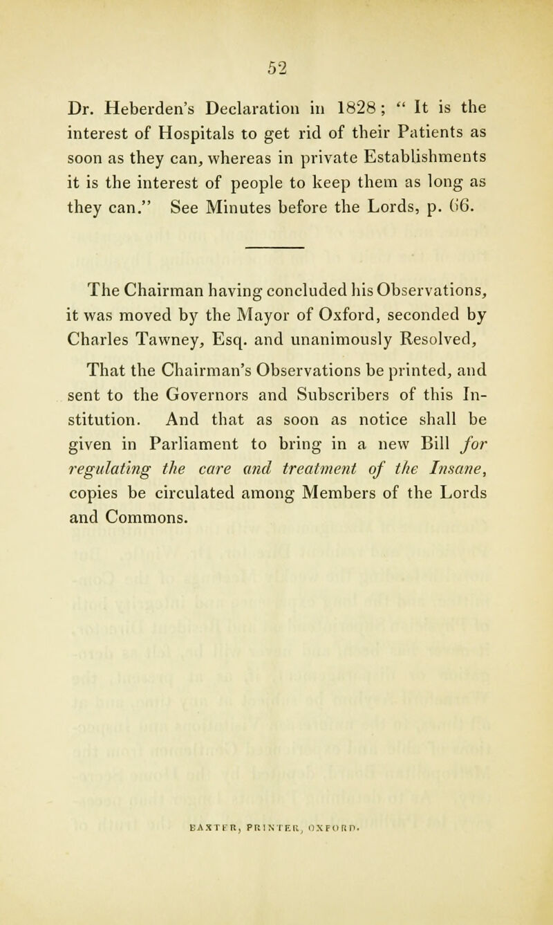 Dr. Heberden's Declaration in 1828;  It is the interest of Hospitals to get rid of their Patients as soon as they can, whereas in private Establishments it is the interest of people to keep them as long as they can. See Minutes before the Lords, p. 06. The Chairman having concluded his Observations, it was moved by the Mayor of Oxford, seconded by Charles Tawney, Esq. and unanimously Resolved, That the Chairman's Observations be printed, and sent to the Governors and Subscribers of this In- stitution. And that as soon as notice shall be given in Parliament to bring in a new Bill for regulating the care and treatment of the Insane, copies be circulated among Members of the Lords and Commons. BAXTER, PRINTER, OXFORD.