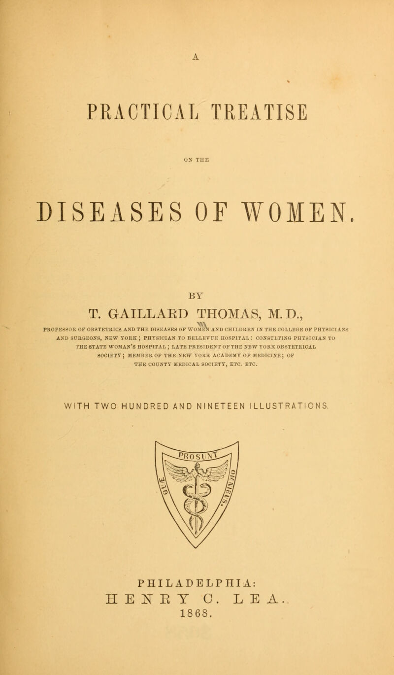 PEACTICAL TREATISE DISEASES OF WOMEN. BT T. GAILLAED THOMAS, M.D., PROFESSOR OF OBSTETRICS AND THE DISEASES OF WOMEN AND CHILDREN IN THE COLLEGE OF PHYSICIAN! AND SURGEONS, NEW YORK ; PHYSICIAN TO BELLEVUE HOSPITAL I CONSULTING PHYSICIAN TO THE STATE WOMAN'S HOSPITAL J LATE PRESIDENT OF THE NEW YORK OBSTETRICAL SOCIETY ; MEMBER OF THE NEW YORK ACADEMY OF MEDICINE ; OF THE COUNTY MEDICAL SOCIETY, ETC. ETC. WITH TWO HUNDRED AND NINETEEN ILLUSTRATIONS. PHILADELPHIA: HENET 0. LEA. 1868.