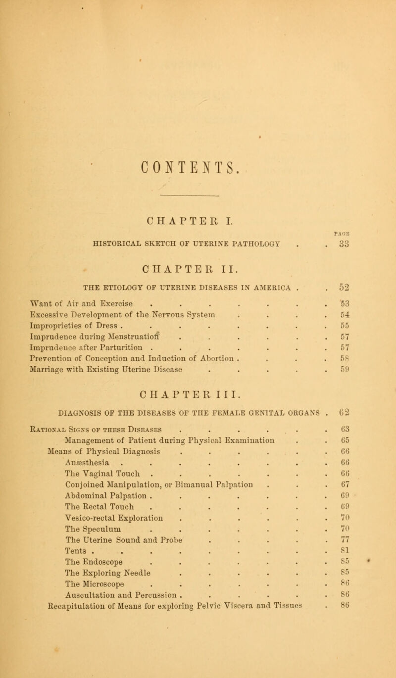 CONTENTS. CHAPTER I. HISTORICAL SKETCH OF UTERINE PATHOLOGY 33 CHAPTER II. THE ETIOLOGY OF UTERINE DISEASES IN AMERICA Want of Air and Exercise Excessive Development of the Nervous System Improprieties of Dress .... Imprudence during Menstruation' Imprudence after Parturition . Prevention of Conception and Induction of Abortion Marriage with Existing Uterine Disease 52 53 54 55 57 57 58 59 CHAPTER III JJl-aCr^NUOlO UJ3 ±tl£i iJ10£<ii011,0 UJC J-tlJl, itJlAIiti U£^\l IAJj UX1 iua.\o UJ Rational Signs of these Diseases ..... 63 Management of Patient during Physical Examination 65 Means of Physical Diagnosis .... 66 Anaesthesia ..... 66 The Vaginal Touch .... Q6 Conjoined Manipulation, or Bimanual Palpation 67 Abdominal Palpation .... 69 The Rectal Touch .... 69 Vesico-rectal Exploration 70 The Speculum .... 70 The Uterine Sound and Probe . 77 Tents ...... 81 The Endoscope .... 85 The Exploring Needle 85 The Microscope .... 86 Auscultation and Percussion . S6 Recapitulation of Means for exploring Pelvic Viscera an( I Tissue )3 86