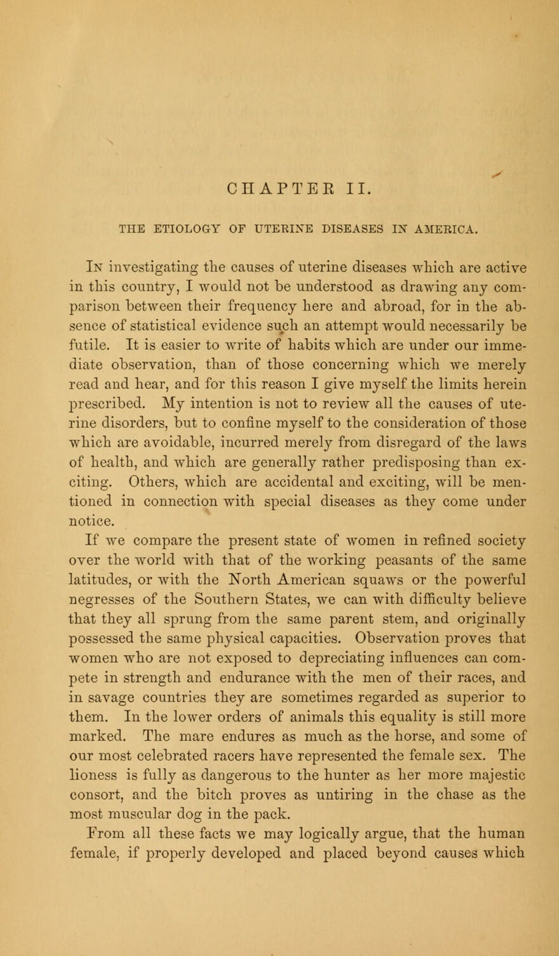 THE ETIOLOGY OF UTERINE DISEASES IN AMERICA. In investigating the causes of uterine diseases which are active in this country, I would not be understood as drawing any com- parison between their frequency here and abroad, for in the ab- sence of statistical evidence such an attempt would necessarily be futile. It is easier to write of habits which are under our imme- diate observation, than of those concerning which we merely read and hear, and for this reason I give myself the limits herein prescribed. My intention is not to review all the causes of ute- rine disorders, but to confine myself to the consideration of those which are avoidable, incurred merely from disregard of the laws of health, and which are generally rather predisposing than ex- citing. Others, which are accidental and exciting, will be men- tioned in connection with special diseases as they come under notice. If we compare the present state of women in refined society over the world with that of the working peasants of the same latitudes, or with the North American squaws or the powerful negresses of the Southern States, we can with difficulty believe that they all sprung from the same parent stem, and originally possessed the same physical capacities. Observation proves that women who are not exposed to depreciating influences can com- pete in strength and endurance with the men of their races, and in savage countries they are sometimes regarded as superior to them. In the lower orders of animals this equality is still more marked. The mare endures as much as the horse, and some of our most celebrated racers have represented the female sex. The lioness is fully as dangerous to the hunter as her more majestic consort, and the bitch proves as untiring in the chase as the most muscular dog in the pack. From all these facts we may logically argue, that the human female, if properly developed and placed beyond causes which