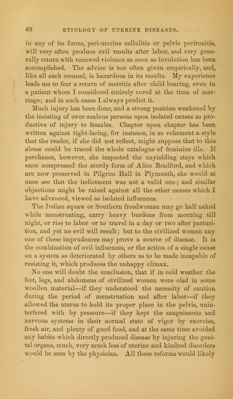 in any of its forms, peri-uterine cellulitis or pelvic peritonitis, will very often produce evil results after labor, and very gene- rally return with renewed violence as soon as involution has been accomplished. The advice is too often given empirically, and, like all such counsel, is hazardous in its results. My experience leads me to fear a return of metritis after child-bearing, even in a patient whom I considered entirely cured at the time of mar- riage; and in such cases I always predict it. Much injury has been done, and a strong position weakened by the insisting of over-zealous persons upon isolated causes as pro- ductive of injury to females. Chapter upon chapter has been written against tight-lacing, for instance, in so vehement a style that the reader, if she did not reflect, might suppose that to this abuse could be traced the whole catalogue of feminine ills. If perchance, however, she inspected the unyielding stays which once compressed the sturdy form of Alice Bradford, and which are now preserved in Pilgrim Hall in Plymouth, she would at once see that the indictment was not a valid one; and similar objections might be raised against all the other causes which I have advanced, viewed as isolated influences. The Indian squaw or Southern freedwoman may go half naked while menstruating, carry heavy burdens from morning till night, or rise to labor or to travel in a day or two after parturi- tion, and yet no evil will result; but to the civilized woman any one of these imprudences may prove a source of disease. It is the combination of evil influences, or the action of a single cause on a system so deteriorated by others as to be made incapable of resisting it, which produces the unhappy climax. No one will doubt the conclusion, that if in cold weather the feet, legs, and abdomens of civilized women were clad in some woollen material—if they understood the necessity of caution during the period of menstruation and after labor—if they allowed the uterus to hold its proper place in the pelvis, unin- terfered with by pressure—if they kept the sanguineous and nervous systems in their normal state of vigor by exercise, fresh air, and plenty of good food, and at the same time avoided any habits which directly produced disease by injuring the geni- tal organs, much, very much, less of uterine and kindred disorders would be seen by the physician. All these reforms would likely