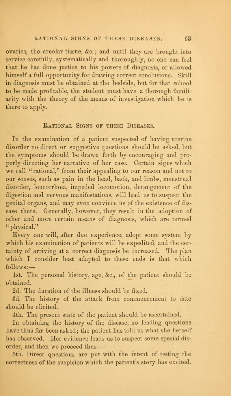 ovaries, the areolar tissue, &c.; and until they are brought into service carefully, systematically and thoroughly, no one can feel that he has done justice to his powers of diagnosis, or allowed himself a full opportunity for drawing correct conclusions. Skill in diagnosis must be obtained at the bedside, but for that school to be made profitable, the student must have a thorough famili- arity with the theory of the means of investigation which he is there to apply. Eational Signs of these Diseases. In the examination of a patient suspected of having uterine disorder no direct or suggestive questions should be asked, but the symptoms should be drawn forth by encouraging and pro- perly directing her narrative of her case. Certain signs which we call  rational, from their appealing to our reason and not to our senses, such as pain in the head, back, and limbs, menstrual disorder, leucorrhcea, impeded locomotion, derangement of the digestion and nervous manifestations, will lead us to suspect the genital organs, and may even convince us of the existence of dis- ease there. Generally, however, they result in the adoption of other and more certain means of diagnosis, which are termed  physical. Every one will, after due experience, adopt some system by which his examination of patients will be expedited, and the cer- tainty of arriving at a correct diagnosis be increased. The plan which I consider best adapted to these ends is that which follows:— 1st. The personal history, age, &c., of the patient should be obtained. 2d. The duration of the illness should be fixed. 3d. The history of the attack from commencement to date should be elicited. 4th. The present state of the patient should be ascertained. In obtaining the history of the disease, no leading questions have thus far been asked; the patient has told us what she herself has observed. Her evidence leads us to suspect some special dis- order, and then we proceed thus:— 5th. Direct questions are put with the intent of testing the correctness of the suspicion which the patient's story has excited.