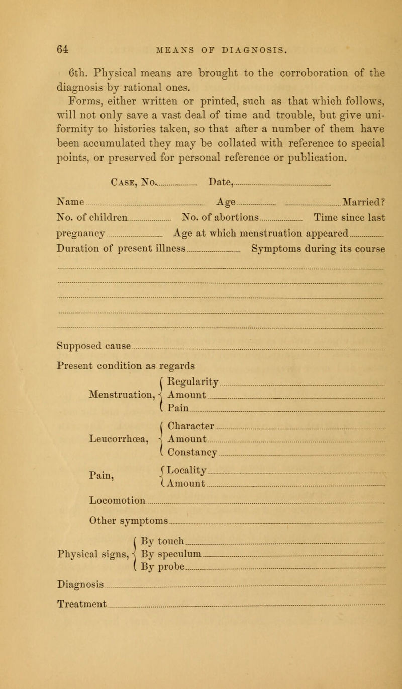 6th. Physical means are brought to the corroboration of the diagnosis by rational ones. Forms, either written or printed, such as that which follows, will not only save a vast deal of time and trouble, but give uni- formity to histories taken, so that after a number of them have been accumulated they may be collated with reference to special points, or preserved for personal reference or publication. Case, Xo. _ Date, _ Name Age _ Married ? No. of children No. of abortions Time since last pregnancy Age at which menstruation appeared Duration of present illness Symptoms during its course Supposed cause Present condition as regards ( Regularity. Menstruation, i Amount ( Pain ( Character.. Leucorrhoea, -\ Amount ( Constancy Pain, (Locality (Amount Locomotion Other symptoms ( By touch Physical signs, i By speculum. ( B3- probe Diagnosis . Treatment.