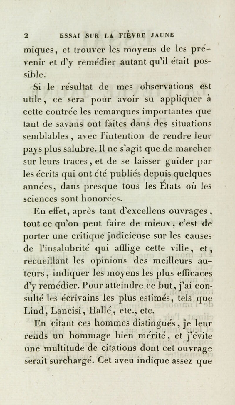 miques, et trouver les moyens de les pré- venir et cTy reme'dier autant qu'il e'tait pos- sible. Si le résultat de mes observations est utile, ce sera pour avoir su appliquer à cette contrée les remarques importantes que tant de savans ont faites dans des situations semblables, avec l'intention de rendre leur pays plus salubre. Il ne s'agit que de marcher sur leurs traces, et de se laisser guider par les écrits qui ont été publies depuis quelques années, dans presque tous les Etats où les sciences sont honorées. En effet, après tant d'excellens ouvrages , tout ce qu'on peut faire de mieux, c'est de porter une critique judicieuse sur les causes de l'insalubrité' qui afflige cette ville, et, recueillant les opinions des meilleurs au- teurs, indiquer les moyens les plus efficaces d'y remédier. Pour atteindre ce but, j'ai con- sulté les écrivains les plus estimés, tels que Lind, Lancisi, Halle, etc., etc. En citant ces hommes distingués , je leur rends un hommage bien mérité, et j'évite une multitude de citations dont cet ouvrage serait surchargé. Cet aveu indique assez que