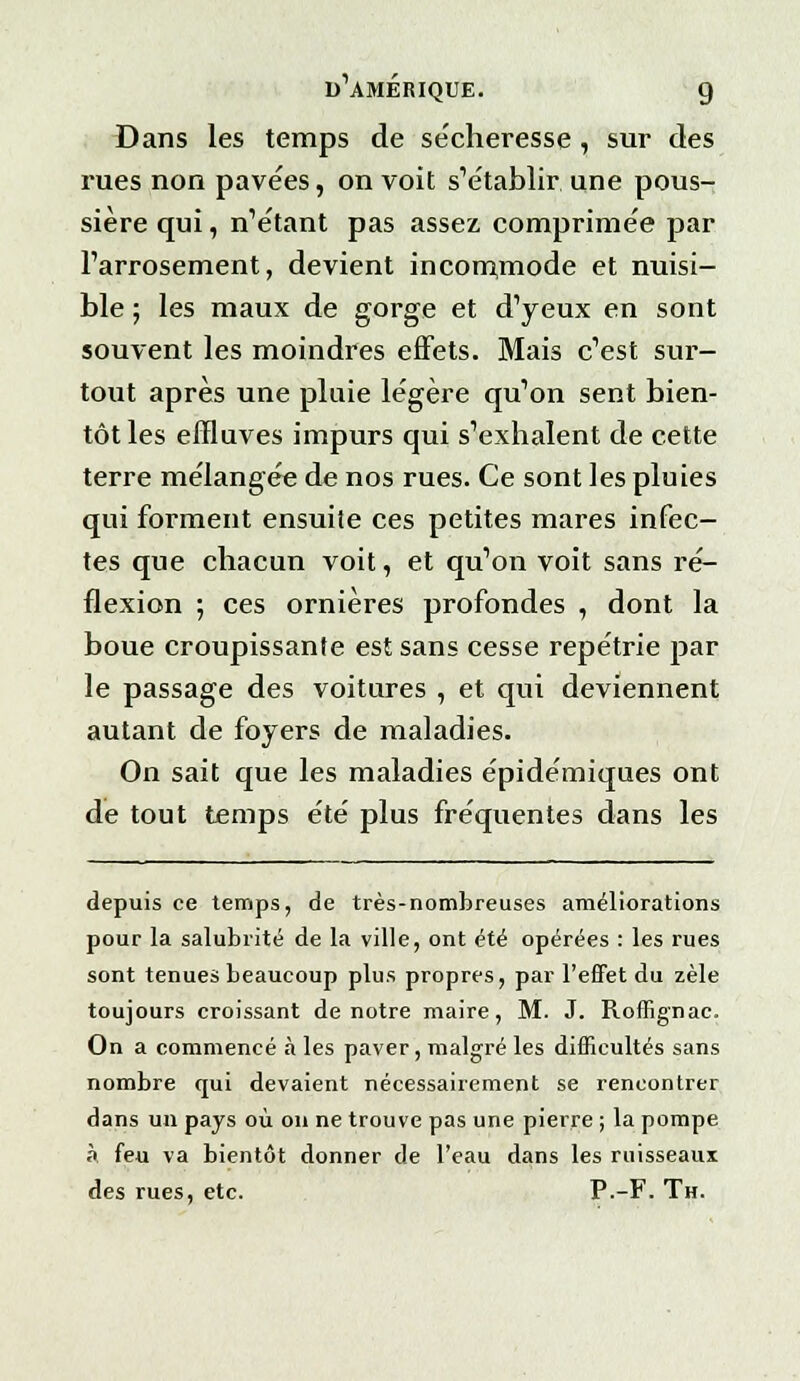 Dans les temps de sécheresse , sur des rues non pavées, on voit s'établir une pous- sière qui, n'étant pas assez, comprimée par l'arrosement, devient incommode et nuisi- ble ; les maux de gorge et d'yeux en sont souvent les moindres effets. Mais c'est sur- tout après une pluie légère qu'on sent bien- tôt les effluves impurs qui s'exhalent de cette terre mélangée de nos rues. Ce sont les pluies qui forment ensuite ces petites mares infec- tes que chacun voit, et qu'on voit sans ré- flexion ; ces ornières profondes , dont la boue croupissante est sans cesse repétrie par le passage des voitures , et qui deviennent autant de foyers de maladies. On sait que les maladies épidémiques ont de tout temps été plus fréquentes dans les depuis ce temps, de très-nombreuses améliorations pour la salubrité de la ville, ont été opérées : les rues sont tenues beaucoup plus propres, par l'effet du zèle toujours croissant de notre maire, M. J. Roffignac. On a commencé à les paver, malgré les difficultés sans nombre qui devaient nécessairement se rencontrer dans un pays où on ne trouve pas une pierre ; la pompe à feu va bientôt donner de l'eau dans les ruisseaux