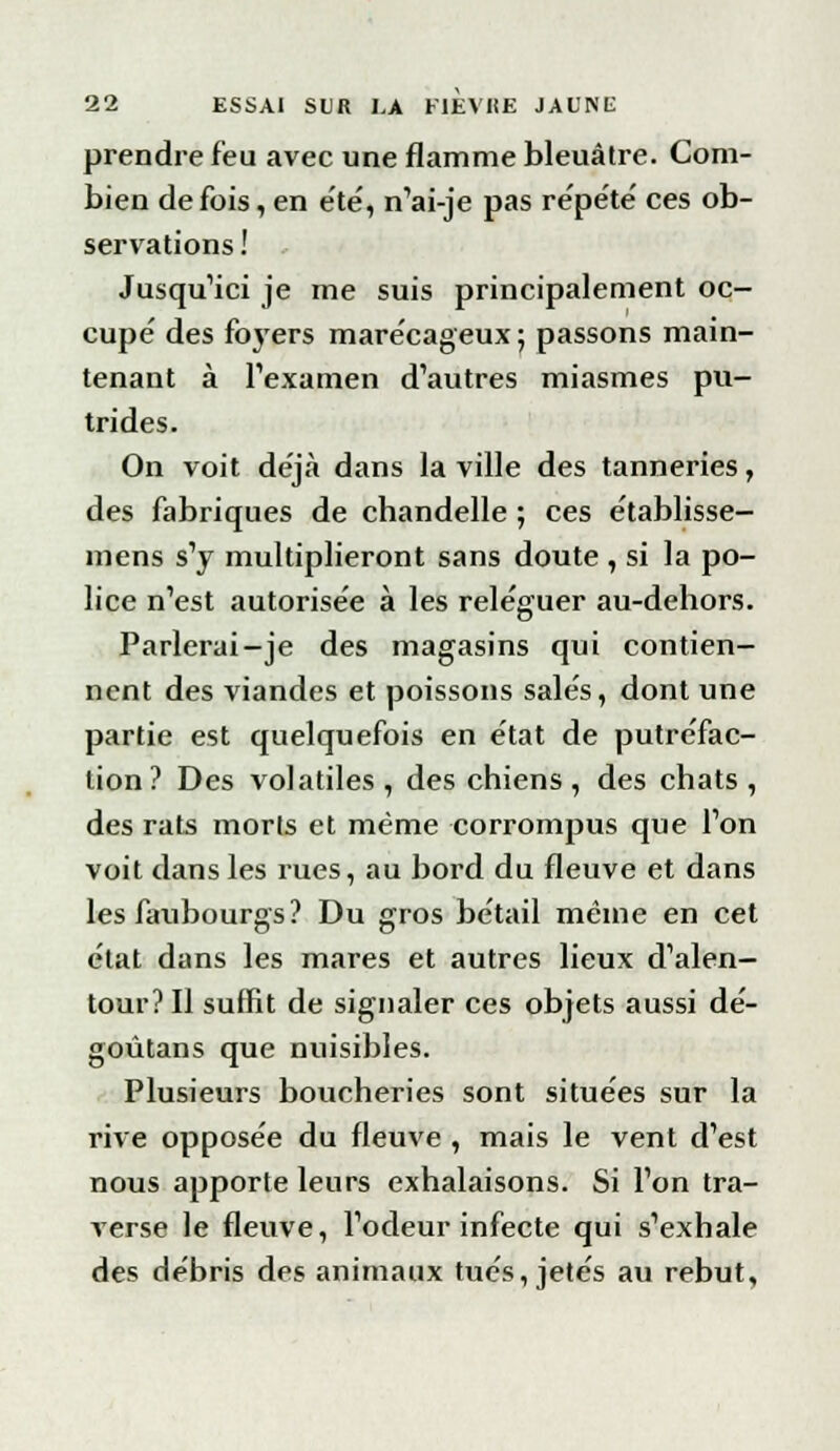 prendre feu avec une flamme bleuâtre. Com- bien de fois, en été, n'ai-je pas re'pe'te' ces ob- servations ! Jusqu'ici je me suis principalement oc- cupe' des foyers marécageux ; passons main- tenant à l'examen d'autres miasmes pu- trides. On voit déjà dans la ville des tanneries, des fabriques de chandelle ; ces établisse- mens s'y multiplieront sans doute , si la po- lice n'est autorisée à les reléguer au-dehors. Parlerai-je des magasins qui contien- nent des viandes et poissons salés, dont une partie est quelquefois en état de putréfac- tion ? Des volatiles , des chiens, des chats , des rats morts et même corrompus que l'on voit dans les rues, au bord du fleuve et dans les faubourgs? Du gros bétail même en cet état dans les mares et autres lieux d'alen- tour? Il suffit de signaler ces objets aussi dé- goûtans que nuisibles. Plusieurs boucheries sont situées sur la rive opposée du fleuve , mais le vent d'est nous apporte leurs exhalaisons. Si l'on tra- verse le fleuve, l'odeur infecte qui s'exhale des débris des animaux tués, jetés au rebut.