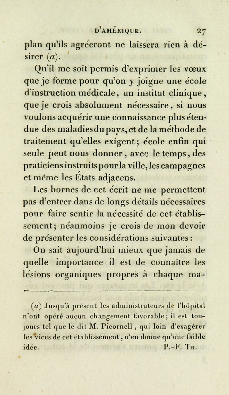 plan qu'ils agréeront ne laissera rien à dé- sirer (a). Qu'il me soit permis d'exprimer les vœux que je forme pour qu'on y joigne une e'cole d'instruction médicale, un institut clinique, que je crois absolument nécessaire, si nous voulons acquérir une connaissance plus éten- due des maladies du pays, et de la méthode de traitement qu'elles exigent ; école enfin qui seule peut nous donner, avec le temps, des praticiens instruits pour la ville, les campagnes et même les Etats adjacens. Les bornes de cet écrit ne me permettent pas d'entrer dans de longs détails nécessaires pour faire sentir la nécessité de cet établis- sement; néanmoins je crois de mon devoir de présenter les considérations suivantes : On sait aujourd'hui mieux que jamais de quelle importance il est de connaître les lésions organiques propres à chaque ma- (a) Jusqu'à présent les administrateurs de l'hôpital n'ont opéré aucun changement favorable; il est tou- jours tel que le dit M. Picornell , qui loin d'exagérer les vices de cet établissement, n'en donne qu'une faible idée. P.-F. Th.