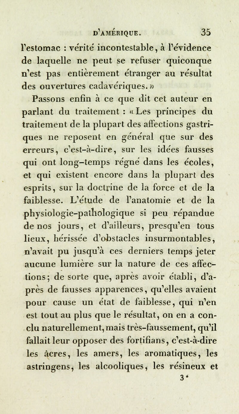 l'estomac : vérité incontestable, à l'évidence de laquelle ne peut se refuser quiconque n'est pas entièrement étranger au résultat des ouvertures cadavériques. » Passons enfin à ce que dit cet auteur en parlant du traitement : « Les principes du traitement de la plupart des affections gastri- ques ne reposent en général que sur des erreurs, c'est-à-dire, sur les idées fausses qui ont long-temps régné dans les écoles, et qui existent encore dans la plupart des esprits, sur la doctrine de la force et de la faiblesse. L'étude de l'anatomie et de la physiologie-palbologique si peu répandue de nos jours, et d'ailleurs, presqu'en tous lieux, hérissée d'obstacles insurmontables, n'avait pu jusqu'à ces derniers temps jeter aucune lumière sur la nature de ces affec- tions; de sorte que, après avoir établi, d'a- près de fausses apparences, qu'elles avaient pour cause un état de faiblesse, qui n'en est tout au plus que le résultat, on en a con- clu naturellement, mais très-faussement, qu'il fallait leur opposer des fortifians, c'est-à-dire les acres, les amers, les aromatiques, les astringens, les alcooliques, les résineux et 3*