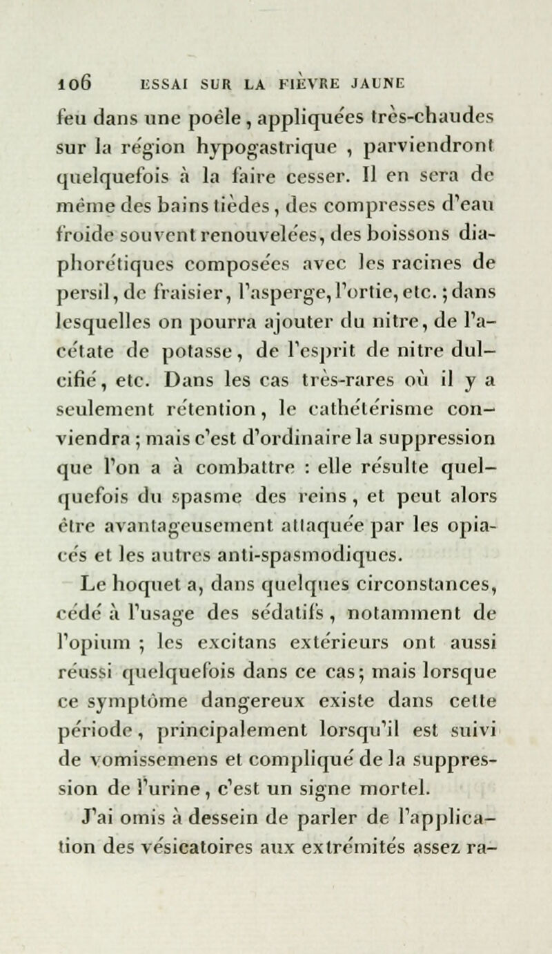 feu dans une poêle , appliquées très-chaudes sur la région hypogastrique , parviendront quelquefois à la faire cesser. Il en sera de même des bains tièdes, des compresses d'eau froide souvent renouvelées, des boissons dia- phoniques composées avec les racines de persil, de fraisier, l'asperge, l'ortie, etc. ; dans lesquelles on pourra ajouter du nitre, de l'a- cétate de potasse, de l'esprit de nitre dul- cifié, etc. Dans les cas très-rares où il y a seulement rétention, le cathélérisme con- viendra ; mais c'est d'ordinaire la suppression que l'on a à combattre : elle résulte quel- quefois du spasme des reins , et peut alors être avantageusement atlaquéepar les opia- cés et les autres anti-spasmodiques. Le hoquet a, dans quelques circonstances, cédé à l'usage des sédatifs, notamment de l'opium ; les excitans extérieurs ont aussi réussi quelquefois dans ce cas; mais lorsque ce symptôme dangereux existe dans celte période, principalement lorsqu'il est suivi de vomissemens et compliqué de la suppres- sion de l'urine, c'est un signe mortel. J'ai omis à dessein de parler de l'applica- tion des vésicatoires aux extrémités assez ra-