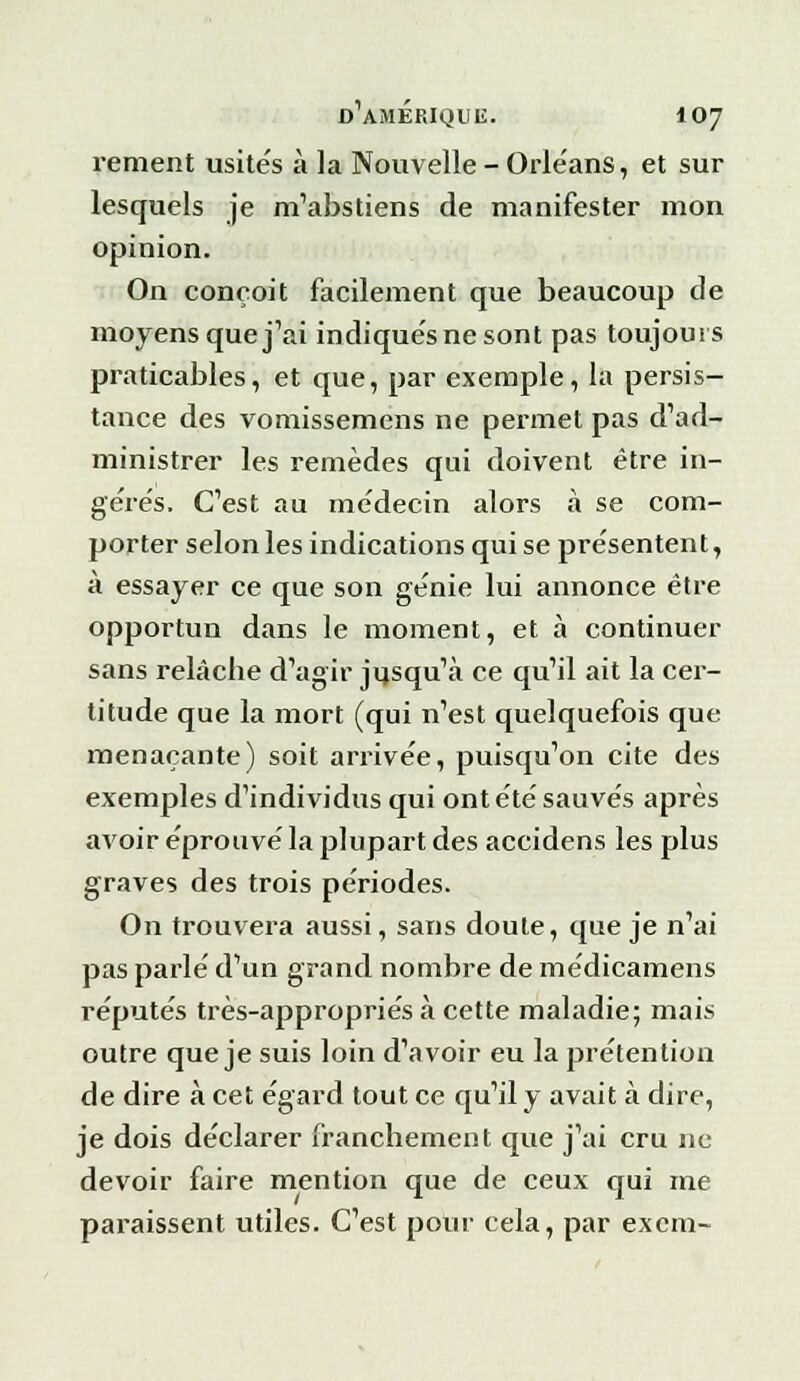 rement usite's à la Nouvelle - Orléans, et sur lesquels je m'abstiens de manifester mon opinion. On conçoit facilement que beaucoup de moyens que j'ai indique'snesont pas toujours praticables, et que, par exemple, la persis- tance des vomissemens ne permet pas d'ad- ministrer les remèdes qui doivent être in- gérés. C'est au médecin alors à se com- porter selon les indications qui se présentent, à essayer ce que son génie lui annonce être opportun dans le moment, et à continuer sans relâche d'agir jusqu'à ce qu'il ait la cer- titude que la mort (qui n'est quelquefois que menaçante) soit arrivée, puisqu'on cite des exemples d'individus qui ont été sauvés après avoir éprouvé la plupart des accidens les plus graves des trois périodes. On trouvera aussi, sans doute, que je n'ai pas parlé d'un grand nombre de médicamens réputés très-appropriés à cette maladie; mais outre que je suis loin d'avoir eu la prétention de dire à cet égard tout ce qu'il y avait à dire, je dois déclarer franchement que j'ai cru ne devoir faire mention que de ceux qui me paraissent utiles. C'est pour cela, par excm-