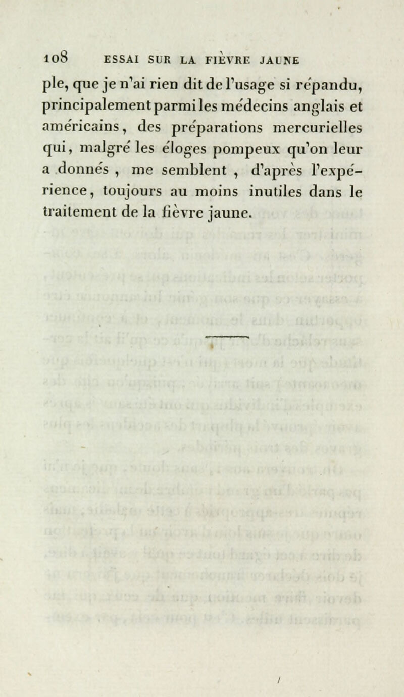 pie, que je n'ai rien dit de l'usage si répandu, principalement parmi les me'decins anglais et américains, des pre'parations mercurielles qui, maigre' les e'Ioges pompeux qu'on leur a donne's , me semblent , d'après l'expè- rience, toujours au moins inutiles dans le traitement de la fièvre jaune.