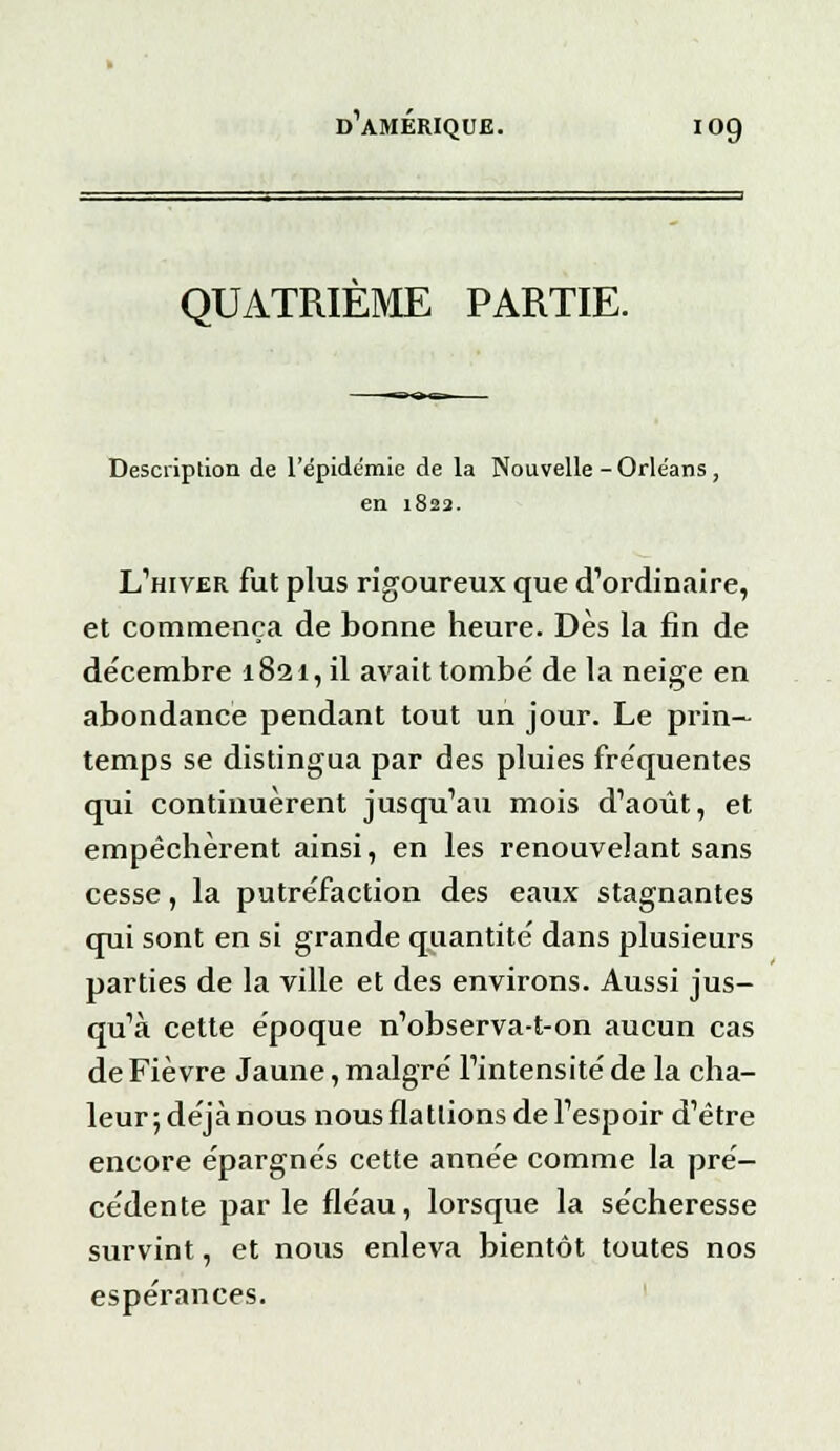 QUATRIEME PARTIE. Description de l'épidémie de la Nouvelle -Orléans , en 1822. L'hiver fut plus rigoureux que d'ordinaire, et commença de bonne heure. Dès la fin de décembre 1821, il avait tombé de la neige en abondance pendant tout un jour. Le prin- temps se distingua par des pluies fréquentes qui continuèrent jusqu'au mois d'août, et empêchèrent ainsi, en les renouvelant sans cesse, la putréfaction des eaux stagnantes qui sont en si grande quantité dans plusieurs parties de la ville et des environs. Aussi jus- qu'à cette époque n'observa-t-on aucun cas de Fièvre Jaune, malgré l'intensité de la cha- leur;déjànous nous flattions de l'espoir d'être encore épargnés cette année comme la pré- cédente par le fléau, lorsque la sécheresse survint, et nous enleva bientôt toutes nos espérances.