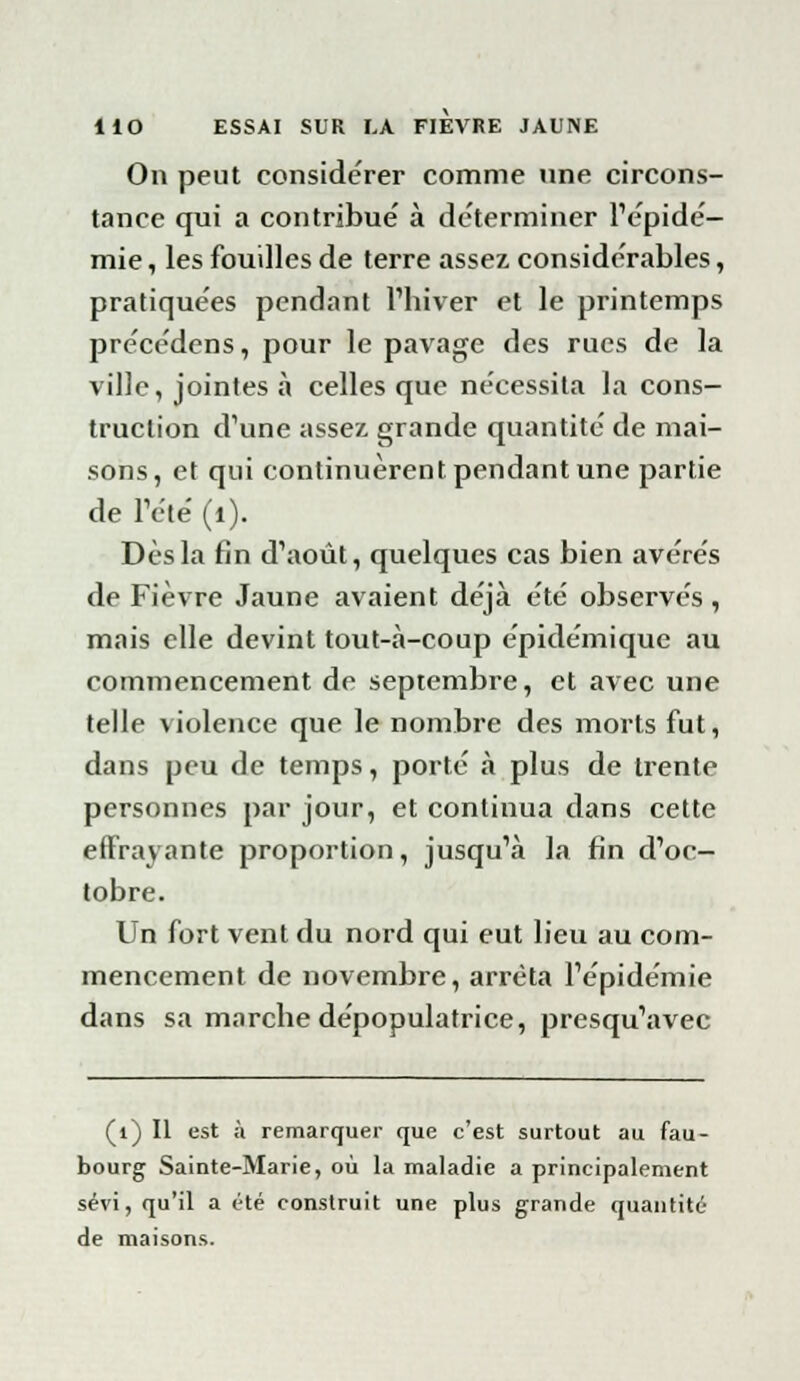 On peut considérer comme une circons- tance qui a contribue' à déterminer l'épidé- mie , les fouilles de terre assez considérables, pratiquées pendant l'hiver et le printemps pre'ce'dens, pour le pavage des rues de la ville, jointes à celles que nécessita la cons- truction d'une assez grande quantité de mai- sons, et qui continuèrent pendant une partie de l'été (1). Dès la fin d'août, quelques cas bien avères de Fièvre Jaune avaient déjà été observés, mais elle devint tout-à-coup épidémique au commencement de septembre, et avec une telle violence que le nombre des morts fut, dans peu de temps, porté à plus de trente personnes par jour, et continua dans cette effrayante proportion, jusqu'à la fin d'oc- tobre. Un fort vent du nord qui eut lieu au com- mencement de novembre, arrêta l'épidémie dans sa marche dépopulatrice, presqu'avec (i) Il est à remarquer que c'est surtout au fau- bourg Sainte-Marie, où la maladie a principalement sévi, qu'il a été construit une plus grande quantité de maisons.