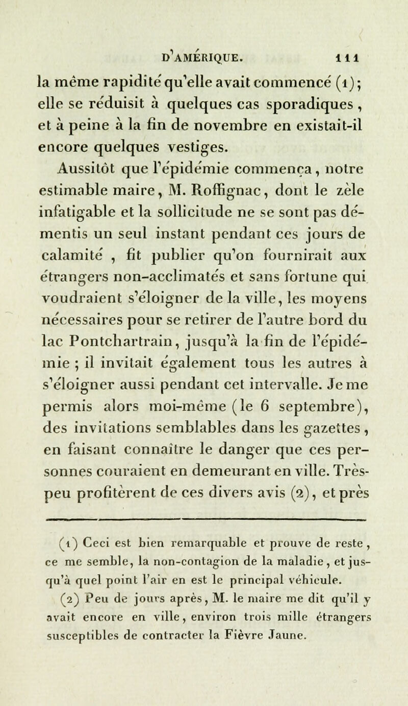 la même rapidité qu'elle avait commencé (1) ; elle se re'duisit à quelques cas sporadiques , et à peine à la fin de novembre en existait-il encore quelques vestiges. Aussitôt que répidémie commença, notre estimable maire, M. Roffignac, dont le zèle infatigable et la sollicitude ne se sont pas dé- mentis un seul instant pendant ces jours de calamité , fit publier qu'on fournirait aux étrangers non-acclimatés et sans fortune qui voudraient s'éloigner de la ville, les moyens nécessaires pour se retirer de l'autre bord du lac Pontchartrain, jusqu'à la fin de l'épidé- mie ; il invitait également tous les autres à s'éloigner aussi pendant cet intervalle. Je me permis alors moi-même (le 6 septembre), des invitations semblables dans les gazettes , en faisant connaître le danger que ces per- sonnes couraient en demeurant en ville. Très- peu profitèrent de ces divers avis (2), et près (1) Ceci est bien remarquable et prouve de reste , ce me semble, la non-contagion de la maladie , et jus- qu'à quel point l'air en est le principal véhicule. (2) Peu de jours après, M. le maire me dit qu'il y avait encore en ville, environ trois mille étrangers susceptibles de contracter la Fièvre Jaune.