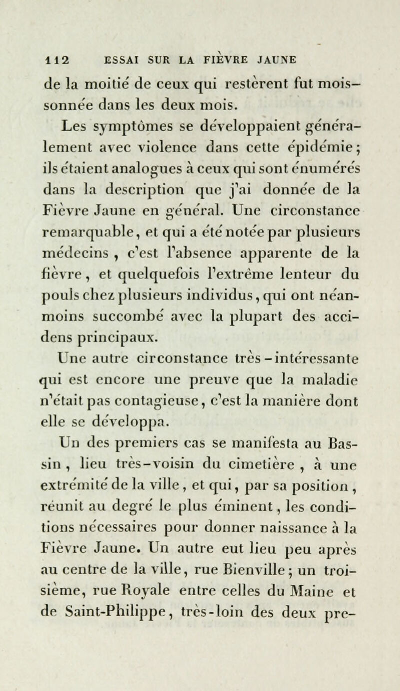 de la moitié de ceux qui restèrent fut mois- sonnée dans les deux mois. Les symptômes se développaient généra- lement avec violence dans cette épidémie ; ils étaient analogues à ceux qui sont énumérés dans la description que j'ai donnée de la Fièvre Jaune en général. Une circonstance remarquable, et qui a été notée par plusieurs médecins , c'est l'absence apparente de la fièvre, et quelquefois l'extrême lenteur du pouls chez plusieurs individus, qui ont néan- moins succombé avec la plupart des acci- dens principaux. Une autre circonstance très-intéressante qui est encore une preuve que la maladie n'était pas contagieuse, c'est la manière dont elle se développa. Un des premiers cas se manifesta au Bas- sin , lieu très-voisin du cimetière , à une extrémité de la ville, et qui, par sa position , réunit au degré le plus éminent, les condi- tions nécessaires pour donner naissance à la Fièvre Jaune. Un autre eut lieu peu après au centre de la ville, rue Bienville ; un troi- sième, rue Royale entre celles du Maine et de Saint-Philippe, très-loin des deux pre-