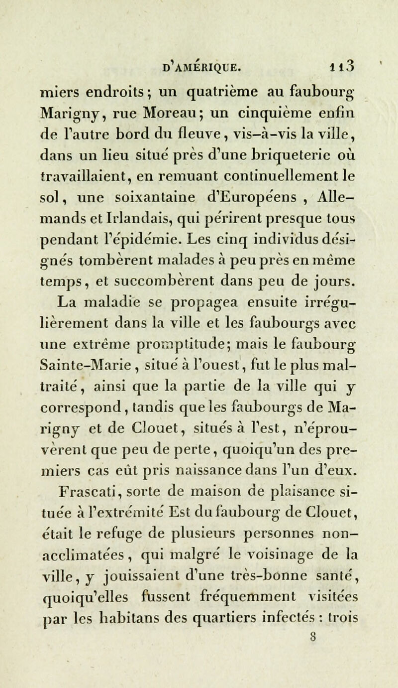 s miers endroits ; un quatrième au faubourg Marigny, rue Moreau; un cinquième enfin de l'autre bord du fleuve, vis-à-vis la ville, dans un lieu situe' près d'une briqueterie où travaillaient, en remuant continuellement le sol, une soixantaine d'Européens , Alle- mands et Irlandais, qui périrent presque tous pendant l'épidémie. Les cinq individus dési- gnés tombèrent malades à peu près en même temps, et succombèrent dans peu de jours. La maladie se propagea ensuite irrégu- lièrement dans la ville et les faubourgs avec une extrême promptitude; mais le faubourg Sainte-Marie , situé à l'ouest, fut le plus mal- traité , ainsi que la partie de la ville qui y correspond, tandis que les faubourgs de Ma- rigny et de Clouet, situés à l'est, n'éprou- vèrent que peu de perte, quoiqu'un des pre- miers cas eût pris naissance dans l'un d'eux. Frascati, sorte de maison de plaisance si- tuée à l'extrémité Est du faubourg de Clouet, était le refuge de plusieurs personnes non- acclimatées, qui malgré le voisinage de la ville, y jouissaient d'une très-bonne santé, quoiqu'elles fussent fréquemment visitées par les habitans des quartiers infectés : trois