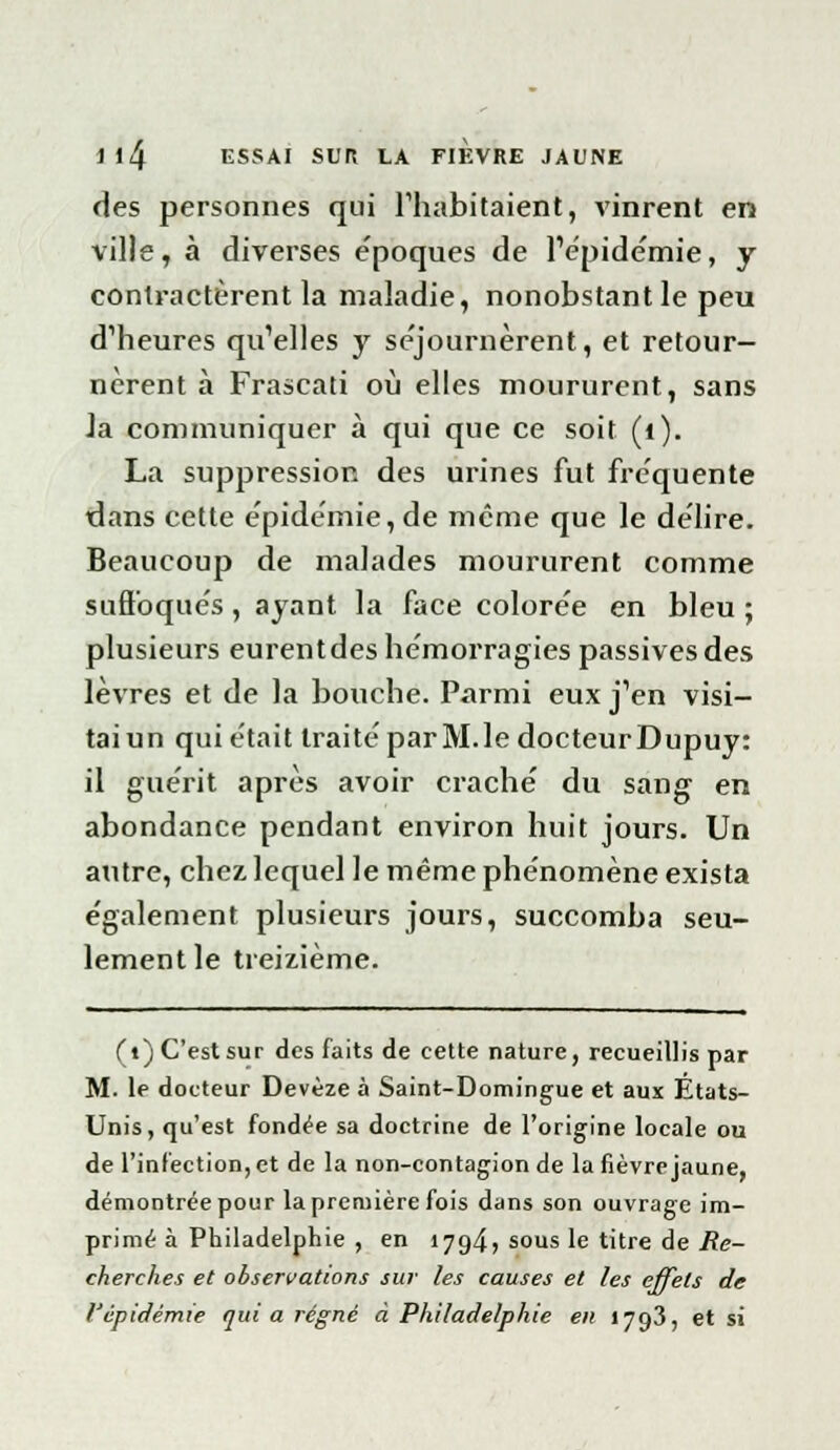 des personnes qui l'habitaient, vinrent en ville, à diverses e'poques de l'épidémie, y contractèrent la maladie, nonobstant le peu d'heures qu'elles y séjournèrent, et retour- nèrent à Frascati où elles moururent, sans Ja communiquer à qui que ce soit (1). La suppression des urines fut fréquente dans cette épidémie, de même que le délire. Beaucoup de malades moururent comme suffoqués , ayant la face colorée en bleu ; plusieurs eurent des hémorragies passives des lèvres et de la bouche. Parmi eux j'en visi- tai un qui était traité par M. le docteur Dupuy: il guérit après avoir craché du sang en abondance pendant environ huit jours. Un autre, chez lequel le même phénomène exista également plusieurs jours, succomba seu- lement le treizième. (•) C'est sur des faits de cette nature, recueillis par M. le docteur Devèze à Saint-Domingue et aux États- Unis, qu'est fondée sa doctrine de l'origine locale ou de l'infection, et de la non-contagion de la fièvre jaune, démontrée pour la première fois dans son ouvrage im- primé à Philadelphie , en 1794» sous le titre de Re- cherches et observations sur les causes et les effets de l'épidémie qui a régné à Philadelphie en 1793, et si