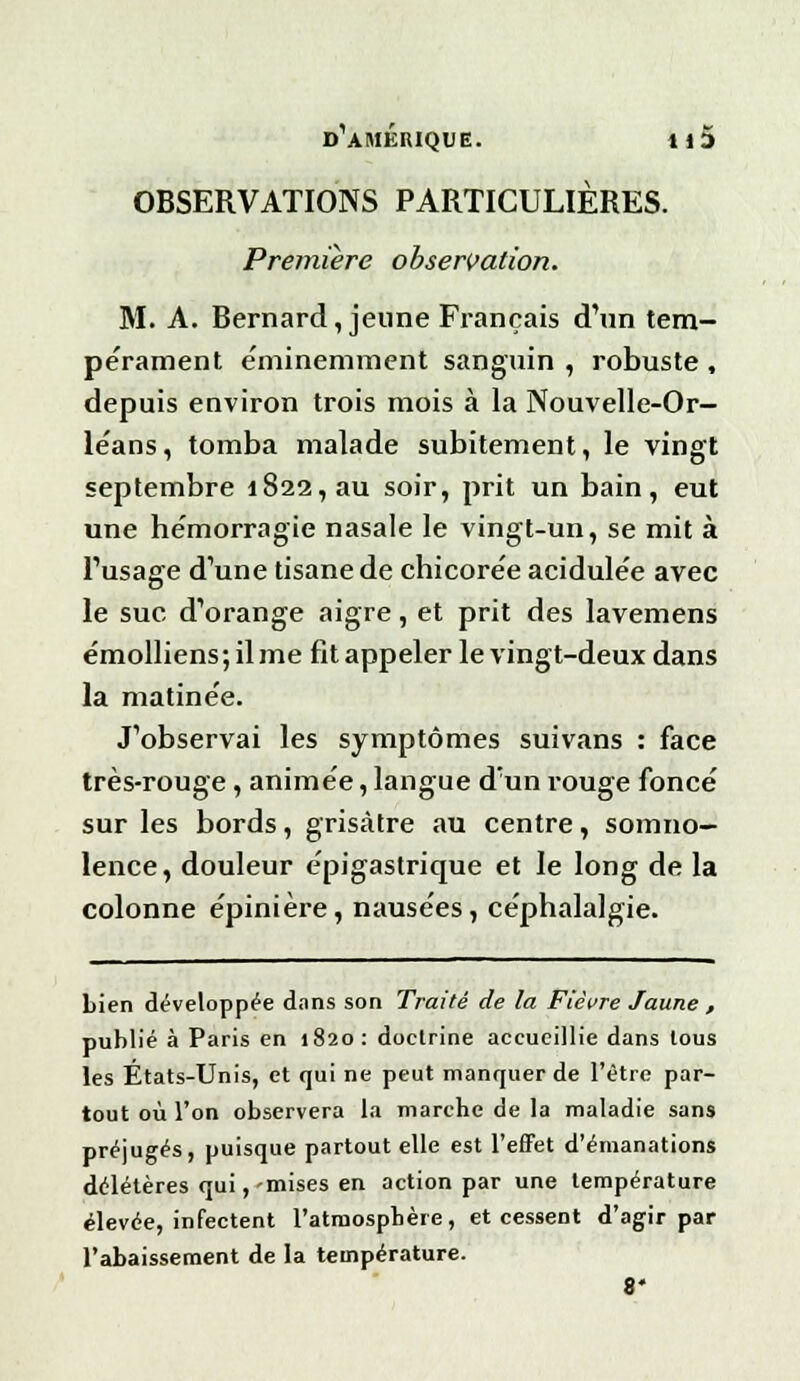 OBSERVATIONS PARTICULIÈRES. Première observation. M. A. Bernard, jeune Français d'un tem- pérament éminemment sanguin , robuste , depuis environ trois mois à la Nouvelle-Or- léans, tomba malade subitement, le vingt septembre 1822, au soir, prit un bain, eut une hémorragie nasale le vingt-un, se mit à l'usage d'une tisane de chicorée acidulée avec le suc d'orange aigre, et prit des lavemens émolliens;ilme fit appeler le vingt-deux dans la matinée. J'observai les symptômes suivans : face très-rouge, animée, langue d'un rouge foncé sur les bords, grisâtre au centre, somno- lence, douleur épigastrique et le long de la colonne épinière, nausées, céphalalgie. Lien développée dans son Traité de la Fièvre Jaune , publié à Paris en 1820: doctrine accueillie dans tous les États-Unis, et qui ne peut manquer de l'être par- tout où l'on observera la marche de la maladie sans préjugés, puisque partout elle est l'effet d'émanations délétères qui,'mises en action par une température élevée, infectent l'atmosphère, et cessent d'agir par l'abaissement de la température. 8*