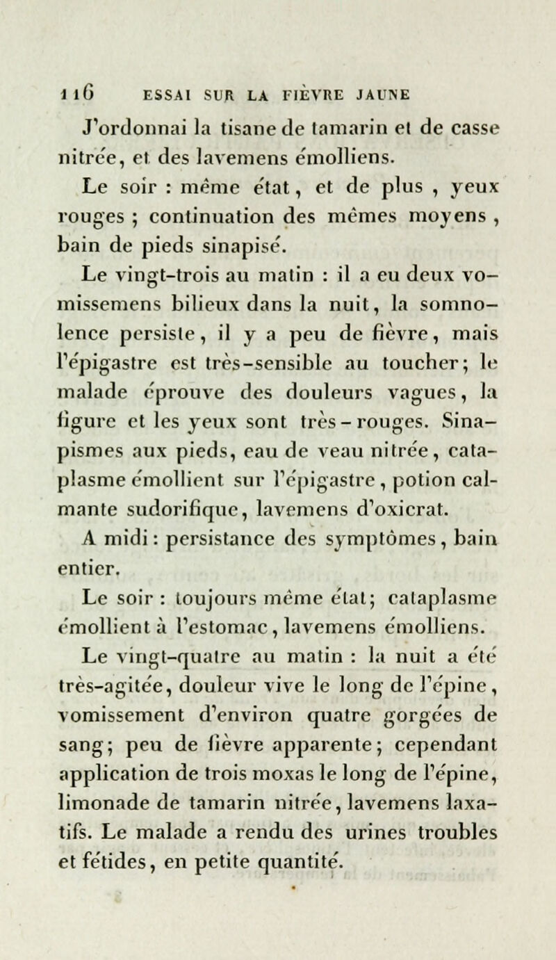 J'ordonnai la tisane de tamarin et de casse nitrée, et des lavemens emolliens. Le soir : même e'tat, et de plus , yeux rouges ; continuation des mêmes moyens , bain de pieds sinapisé. Le vingt-trois au matin : il a eu deux vo- missemens bilieux dans la nuit, la somno- lence persiste, il y a peu de fièvre, mais l'épigastre est très-sensible au toucher; le malade éprouve des douleurs vagues, la figure et les yeux sont très-rouges. Sina- pismes aux pieds, eau de veau nitrée, cata- plasme émollient sur l'épigastre , potion cal- mante sudorifique, lavemens d'oxicrat. A midi: persistance des symptômes, bain entier. Le soir : toujours même e'tat; cataplasme émollient à l'estomac, lavemens emolliens. Le vingt-quatre au matin : la nuit a été très-agitée, douleur vive le long de l'épine , vomissement d'environ quatre gorgées de sang; peu de lièvre apparente; cependant application de trois moxas le long de l'épine, limonade de tamarin nitrée, lavemens laxa- tifs. Le malade a rendu des urines troubles et fétides, en petite quantité.