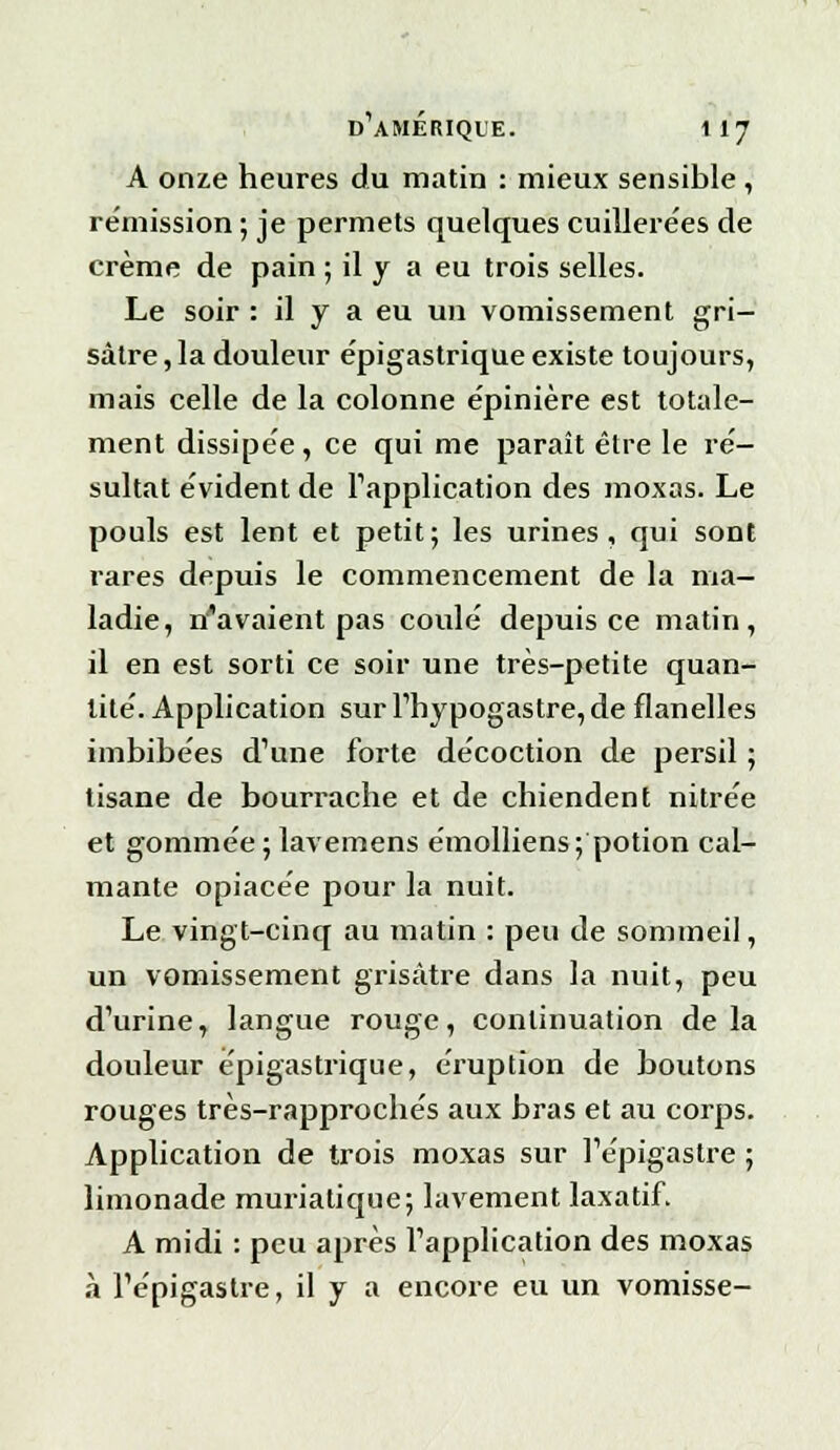 A onze heures du matin : mieux sensible, rémission ; je permets quelques cuillerées de crème de pain ; il y a eu trois selles. Le soir : il y a eu un vomissement gri- sâtre , la douleur épigastrique existe toujours, mais celle de la colonne épinière est totale- ment dissipée, ce qui me paraît être le ré- sultat évident de l'application des moxas. Le pouls est lent et petit; les urines, qui sont rares depuis le commencement de la ma- ladie, n'avaient pas coulé depuis ce matin, il en est sorti ce soir une très-petite quan- tité. Application sur fbypogastre, de flanelles imbibées d'une forte décoction de persil ; tisane de bourrache et de chiendent nitrée et gommée ; lavemens émolliens ; potion cal- mante opiacée pour la nuit. Le vingt-cinq au matin : peu de sommeil, un vomissement grisâtre dans la nuit, peu d1urine, langue rouge, continuation delà douleur épigastrique, éruption de boutons rouges très-rapprochés aux bras et au corps. Application de trois moxas sur fépigastre ; limonade muriatique; lavement laxatif. A midi : peu après l'application des moxas à l'épigastre, il y a encore eu un vomisse-