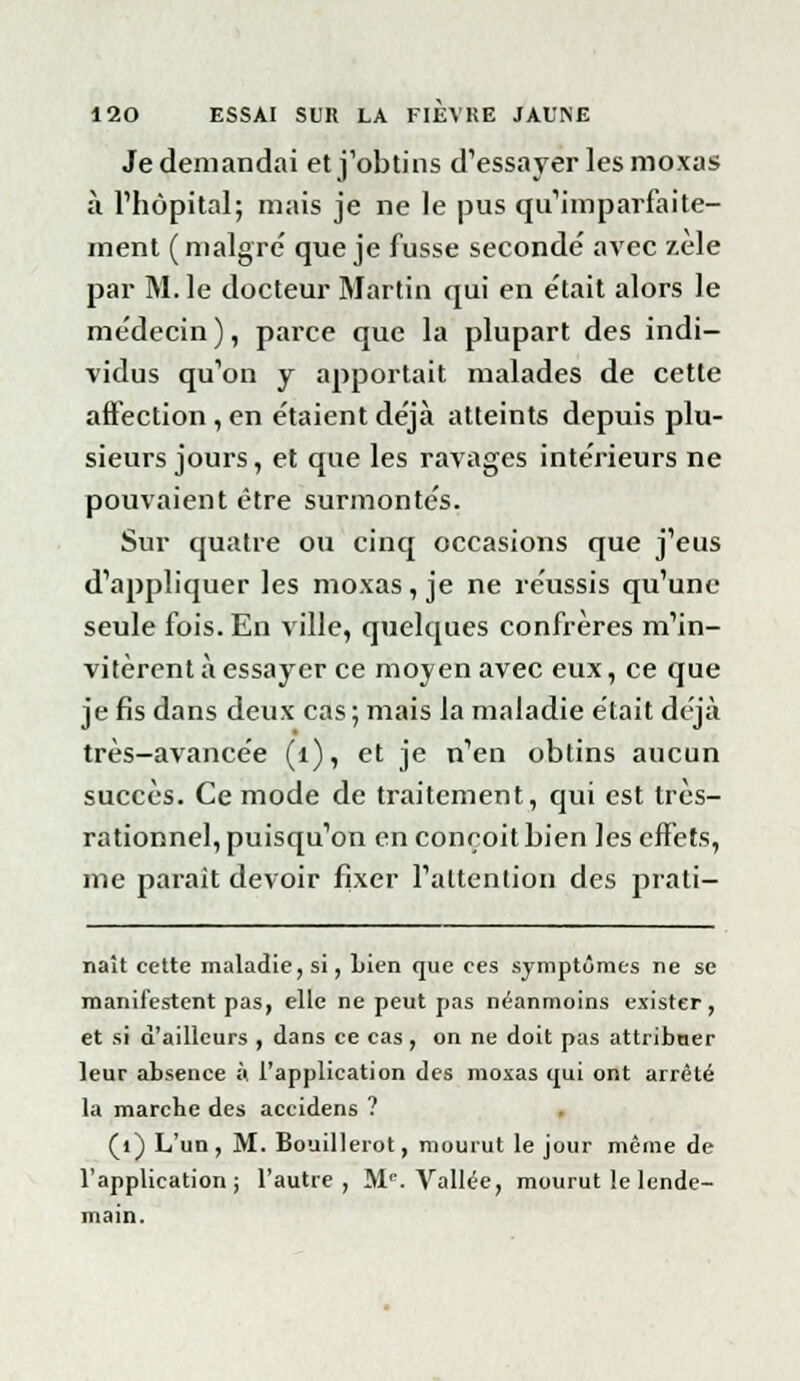 Je demandai et j'obtins d'essayer les moxas à l'hôpital; mais je ne le pus qu'imparfaite- ment ( maigre' que je fusse secondé avec zèle par M. le docteur Martin qui en e'tait alors le médecin), parce que la plupart des indi- vidus qu'on y apportait malades de cette affection , en étaient déjà atteints depuis plu- sieurs jours, et que les ravages intérieurs ne pouvaient être surmontés. Sur quatre ou cinq occasions que j'eus d'appliquer les moxas, je ne réussis qu'une seule fois. En ville, quelques confrères m'in- vitèrent à essayer ce moyen avec eux, ce que je fis dans deux cas ; mais la maladie était déjà très-avancée (1), et je n'en obtins aucun succès. Ce mode de traitement, qui est très- rationnel, puisqu'on en conçoit bien les effets, me parait devoir fixer l'attention des prali- naît cette maladie, si, Lien que ces symptômes ne se manifestent pas, elle ne peut pas néanmoins exister, et si d'ailleurs , dans ce cas, on ne doit pas attribner leur absence à. l'application des moxas qui ont arrêté la marche des accidens ? (1) L'un, M. Bouillerot, mourut le jour même de l'application; l'autre, M'. Vallée, mourut le lende- main.