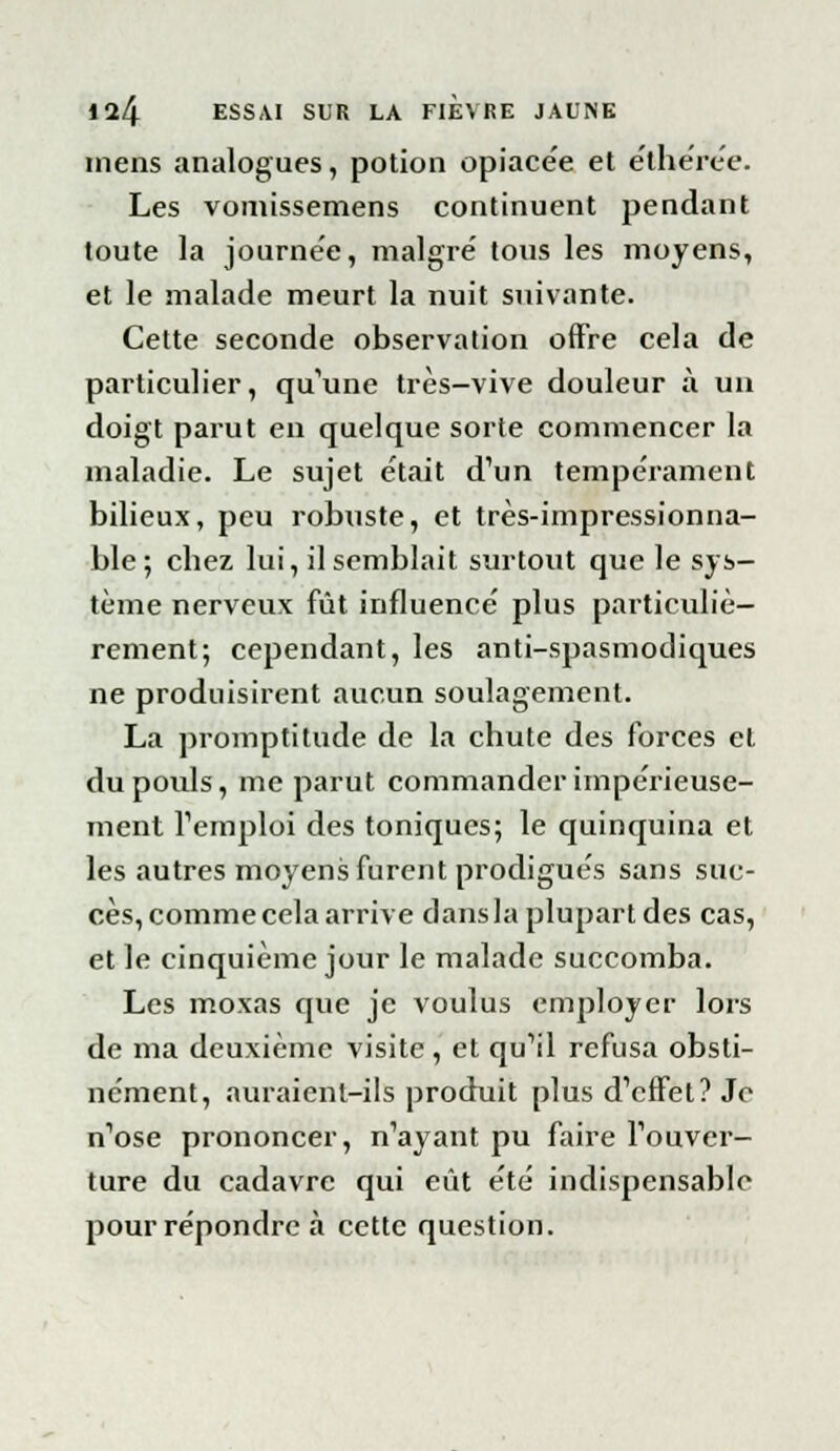 mens analogues, potion opiace'e et éthérée. Les vomissemens continuent pendant toute la journée, maigre' tous les moyens, et le malade meurt la nuit suivante. Cette seconde observation offre cela de particulier, qu'une très-vive douleur à un doigt parut en quelque sorte commencer la maladie. Le sujet était d'un tempérament bilieux, peu robuste, et très-impressionna- ble; chez lui, il semblait surtout que le sys- tème nerveux fût influencé plus particuliè- rement; cependant, les anti-spasmodiques ne produisirent aucun soulagement. La promptitude de la chute des forces et du pouls, me parut commander impérieuse- ment l'emploi des toniques; le quinquina et les autres moyens furent prodigués sans suc- cès, comme cela arrive dans la plupart des cas, et le cinquième jour le malade succomba. Les moxas que je voulus employer lors de ma deuxième visite , et qu'il refusa obsti- nément, auraient-ils produit plus d'effet? Je n'ose prononcer, n'ayant pu faire l'ouver- ture du cadavre qui eût été indispensable pour répondre à cette question.