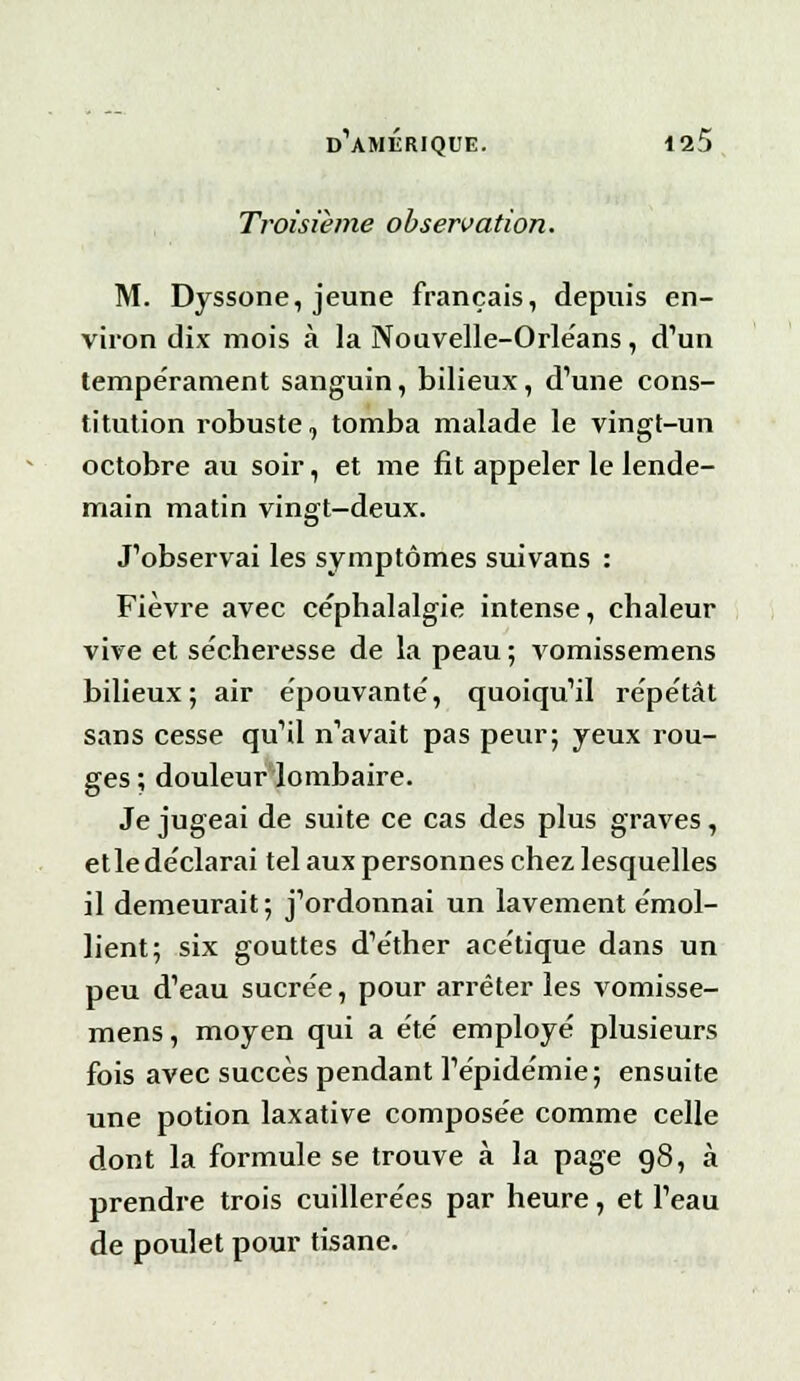 Troisième observation. M. Dyssone, jeune français, depuis en- viron dix mois à la Nouvelle-Orléans, d'un tempérament sanguin, bilieux, d'une cons- titution robuste, tomba malade le vingt-un octobre au soir, et me fit appeler le lende- main matin vingt-deux. J'observai les symptômes suivans : Fièvre avec céphalalgie intense, chaleur vive et sécheresse de la peau ; vomissemens bilieux; air épouvanté, quoiqu'il répétât sans cesse qu'il n'avait pas peur; yeux rou- ges ; douleur lombaire. Je jugeai de suite ce cas des plus graves, et le déclarai tel aux personnes chez lesquelles il demeurait; j'ordonnai un lavement émol- lient; six gouttes d'éther acétique dans un peu d'eau sucrée, pour arrêter les vomisse- mens , moyen qui a été employé plusieurs fois avec succès pendant l'épidémie; ensuite une potion laxative composée comme celle dont la formule se trouve à la page 98, à prendre trois cuillerées par heure, et l'eau de poulet pour tisane.