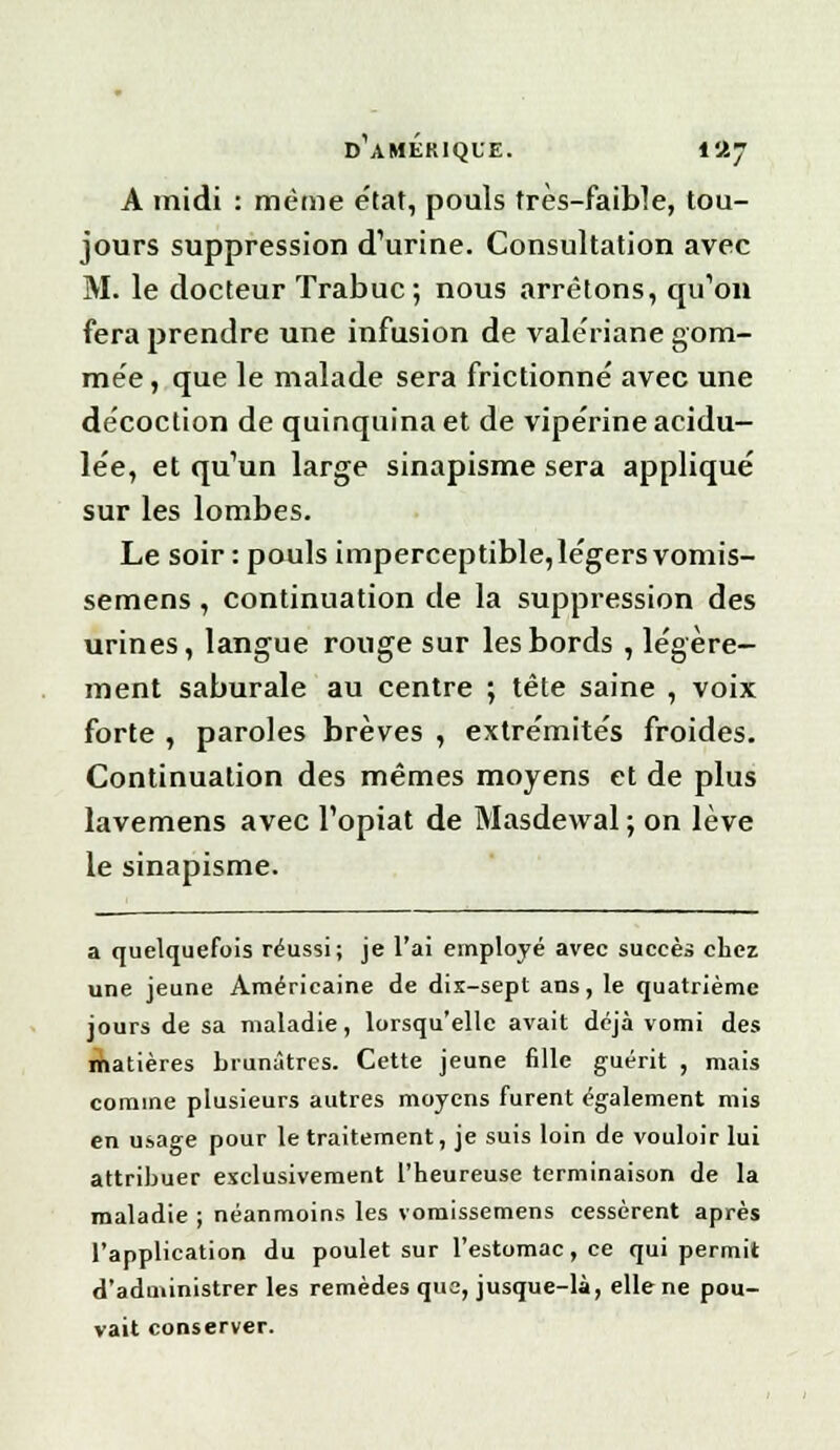 d'amekiqle. i«7 A midi : même état, pouls frès-faible, tou- jours suppression d'urine. Consultation avec M. le docteur Trabuc; nous arrêtons, qu'on fera prendre une infusion de valériane gom- mée, que le malade sera frictionne' avec une décoction de quinquina et de vipérine acidu- lée, et qu'un large sinapisme sera appliqué sur les lombes. Le soir : pouls imperceptible,légersvomis- semens, continuation de la suppression des urines, langue rouge sur les bords , légère- ment saburale au centre ; tête saine , voix forte , paroles brèves , extrémités froides. Continuation des mêmes moyens et de plus lavemens avec l'opiat de Masdewal ; on lève le sinapisme. a quelquefois réussi; je l'ai employé avec succès chez une jeune Américaine de dix-sept ans, le quatrième jours de sa maladie, lorsqu'elle avait déjà vomi des matières brunâtres. Cette jeune fille guérit , mais comme plusieurs autres moyens furent également mis en usage pour le traitement, je suis loin de vouloir lui attribuer exclusivement l'heureuse terminaison de la maladie ; néanmoins les vomissemens cessèrent après l'application du poulet sur l'estomac, ce qui permit d'administrer les remèdes que, jusque-là, elle ne pou- vait conserver.