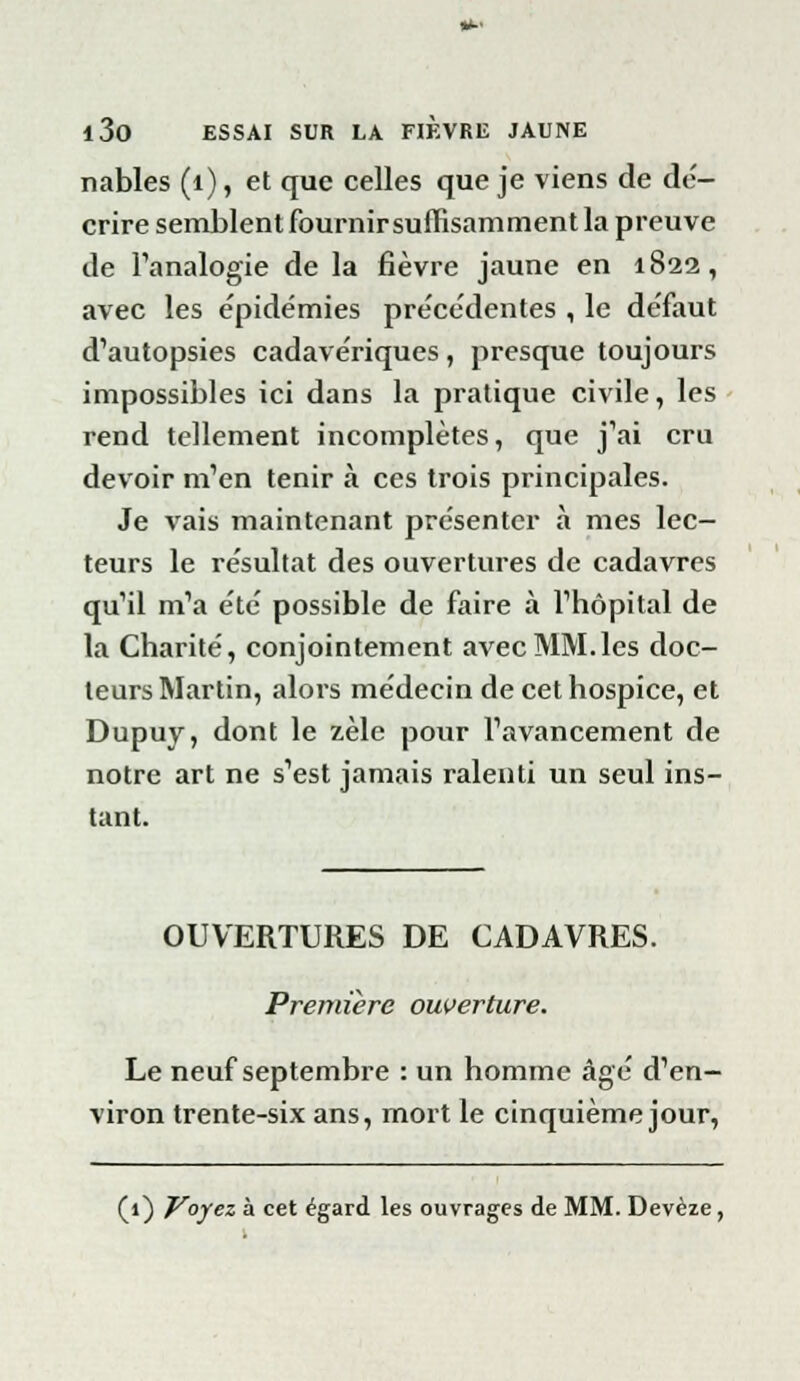 nables (1), et que celles que je viens de dé- crire semblent fournir suffisamment la preuve de l'analogie de la fièvre jaune en 1822, avec les épidémies pre'cédentes , le défaut d'autopsies cadavériques, presque toujours impossibles ici dans la pratique civile, les rend tellement incomplètes, que j'ai cru devoir m'en tenir à ces trois principales. Je vais maintenant présenter à mes lec- teurs le résultat des ouvertures de cadavres qu'il m'a été possible de faire à l'hôpital de la Charité, conjointement avec MM.les doc- teurs Martin, alors médecin de cet hospice, et Dupuy, dont le zèle pour l'avancement de notre art ne s'est jamais ralenti un seul ins- tant. OUVERTURES DE CADAVRES. Première ouverture. Le neuf septembre : un homme âgé d'en- viron trente-six ans, mort le cinquième jour, (1) Voyez à cet égard les ouvrages de MM. Devèze,