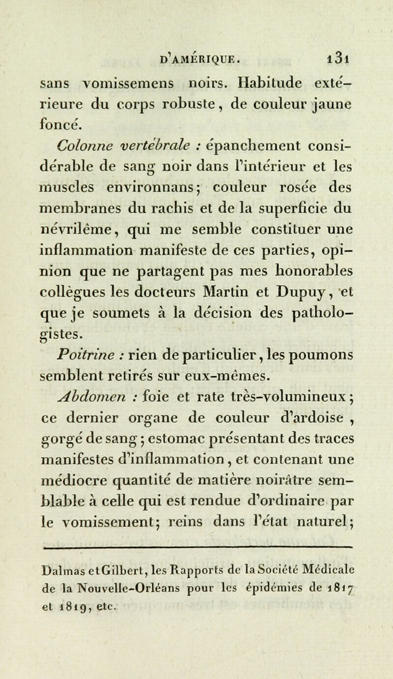 sans vomissemens noirs. Habitude exté- rieure du corps robuste, de couleur jaune foncé. Colonne vertébrale : épanchement consi- dérable de sang noir dans L'intérieur et les muscles environnans; couleur rosée des membranes du rachis et de la superficie du névrilème, qui me semble constituer une inflammation manifeste de ces parties, opi- nion que ne partagent pas mes honorables collègues les docteurs Martin et Dupuy, et que je soumets à la décision des patholo- gistes. Poitrine : rien de particulier, les poumons semblent retirés sur eux-mêmes. Abdomen : foie et rate très-volumineux ; ce dernier organe de couleur d'ardoise , gorgé de sang ; estomac présentant des traces manifestes d'inflammation, et contenant une médiocre quantité de matière noirâtre sem- blable à celle qui est rendue d'ordinaire par le vomissement; reins dans l'état naturel; Dalmas etGilbert, les Rapports de la Société Médicale de la Nouvelle-Orléans pour les épidémies de 1817 et 1819, etc.