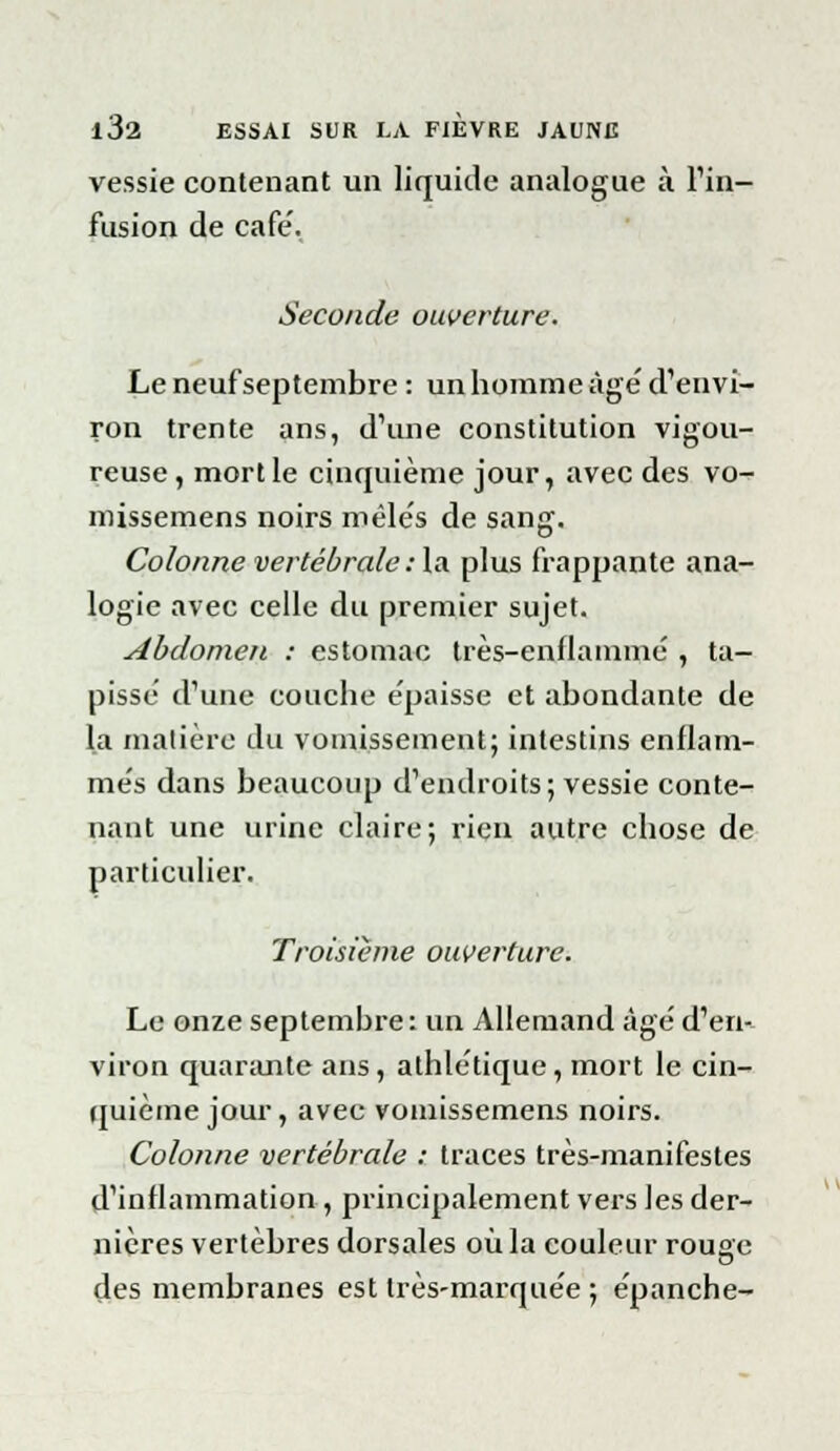 vessie contenant un liquide analogue à Fin- fusion de café. Seconde ouverture. Le neuf septembre : un homme âge' d'envi- ron trente ans, d'une constitution vigou- reuse , mort le cinquième jour, avec des vo-r missemens noirs mêlés de sang. Colonne vertébrale : la plus frappante ana- logie avec celle du premier sujet. Abdomen : estomac très-enflammé , ta- pissé d'une couche épaisse et abondante de la matière du vomissement; intestins enflam- més dans beaucoup d'endroits; vessie conte- nant une urine claire; rien autre chose de particulier. Troisième ouverture. Le onze septembre: un Allemand âgé d'en- viron quarante ans, athlétique, mort le cin- quième jour, avec vomissemens noirs. Colonne vertébrale : traces très-manifestes d'inflammation , principalement vers les der- nières vertèbres dorsales où la couleur rousc des membranes est très-marquée ; épanche-