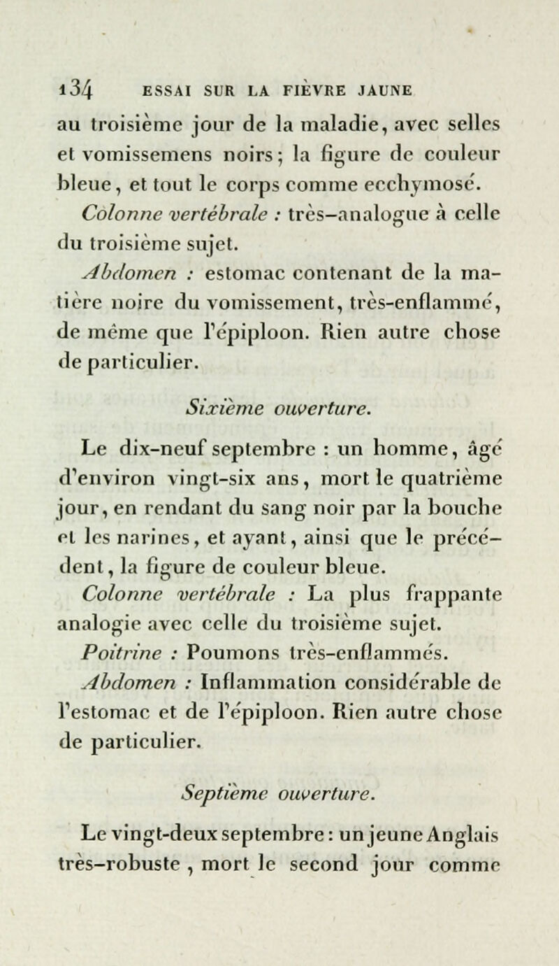 au troisième jour de la maladie, avec selles et vomissemens noirs ; la figure de couleur bleue, et tout le corps comme ecchymose. Colonne vertébrale : très-analogue à celle du troisième sujet. Abdomen : estomac contenant de la ma- tière noire du vomissement, très-enflammé, de même que Tépiploon. Rien autre chose de particulier. Sixième ouverture. Le dix-neuf septembre : un homme, âge' d'environ vingt-six ans, mort le quatrième jour, en rendant du sang noir par la bouche cl les narines, et ayant, ainsi que le précè- dent, la figure de couleur bleue. Colonne vertébrale : La plus frappante analogie avec celle du troisième sujet. Poitrine : Poumons très-enflammés. Abdomen : Inflammation considérable de l'estomac et de l'épiploon. Rien autre chose de particulier. Septième ouverture. Le vingt-deux septembre: un jeune Anglais très-robuste , mort le second jour comme