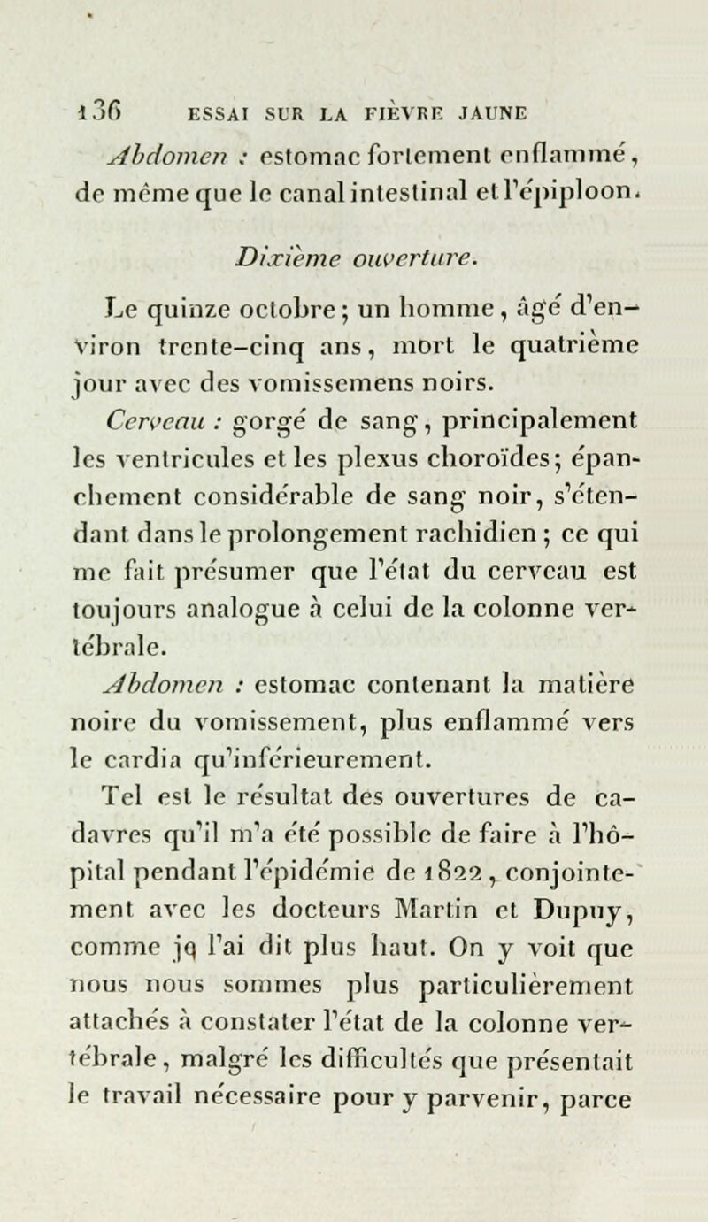 Abdomen ; estomac fortement enflammé, de même que le canal intestinal etl'épiploon. Dixième ouverture. Le quinze octobre ; un homme , âgé d'en- viron trente-cinq ans, mort le quatrième jour avec des vomissemens noirs. Cerveau : gorgé de sang, principalement les ventricules et les plexus choroïdes; épan- chement considérable de sang noir, s'éten- dant dans le prolongement rachidien; ce qui me fait présumer que l'état du cerveau est toujours analogue «à celui de la colonne ver- tébrale. Abdomen : estomac contenant la matière noire du vomissement, plus enflammé vers le cardia qu'inférieurement. Tel est le résultat des ouvertures de ca- davres qu'il m'a été possible de faire à l'hô- pital pendant l'épidémie de 1822, conjointe- ment avec les docteurs Martin et Dupuy, comme jq l'ai dit plus haut. On y voit que nous nous sommes plus particulièrement attachés à constater l'état de la colonne ver*- tébrale, malgré les difficultés que présentait le travail nécessaire pour y parvenir, parce