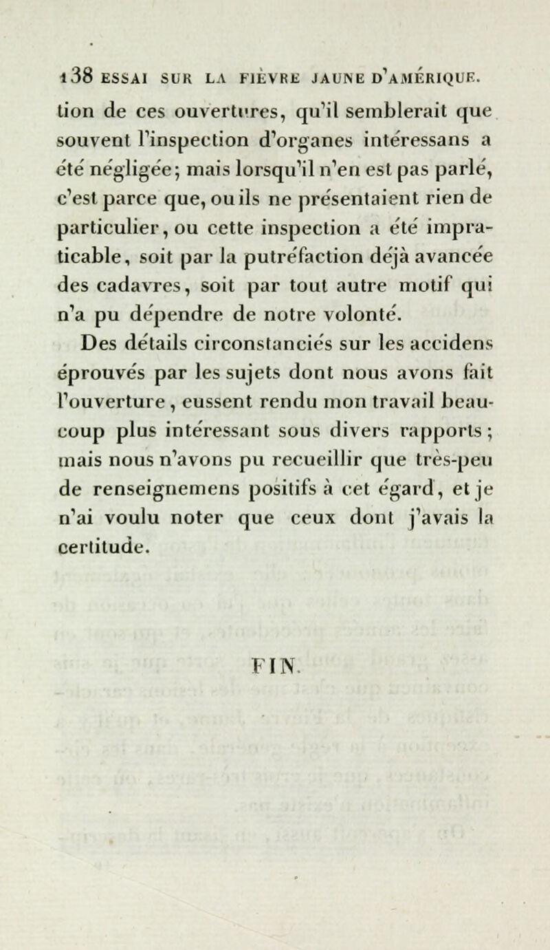 i 38 ESSAI SUR LA FIEVRE JAUNE d'aMERIQUE. lion de ces ouvertures, qu'il semblerait que souvent l'inspection d'organes intéressans a été' négligée; mais lorsqu'il n'en est pas parlé, c'est parce que, ou ils ne présentaient rien de particulier, ou cette inspection a été impra- ticable, soit par la putréfaction déjà avancée des cadavres, soit par tout autre motif qui n'a pu dépendre de notre volonté. Des détails circonstanciés sur les accidens éprouvés par les sujets dont nous avons fait l'ouverture , eussent rendu mon travail beau- coup plus intéressant sous divers rapports ; mais nous n'avons pu recueillir que très-peu de renseignemens positifs à cet égard, et je n'ai voulu noter que ceux dont j'avais la certitude. FIN.