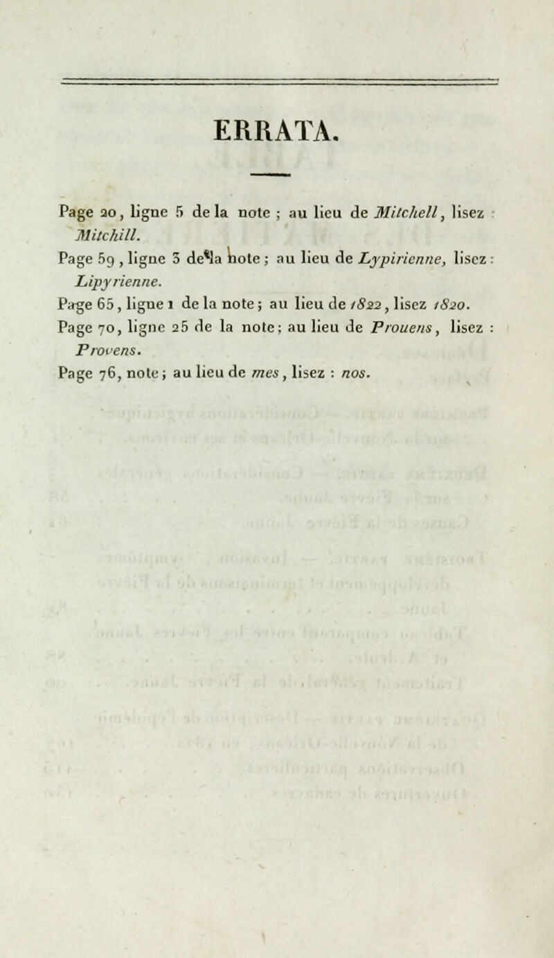 ERRATA. Page ao, Ligne S delà note ; au lieu de Milchell, lisez Mitchill. Page 59 , ligne 3 de*la note ; au lieu de Lypiricnne, lisez : Lipyrienne. Page 65, ligne 1 de la note ; au lieu de 1822, lisez 1S20. Page 70, ligne 25 de la note; au lieu de Prouens, lisez : Protens. Page 76, note ; au lieu de mes, lisez : nos.