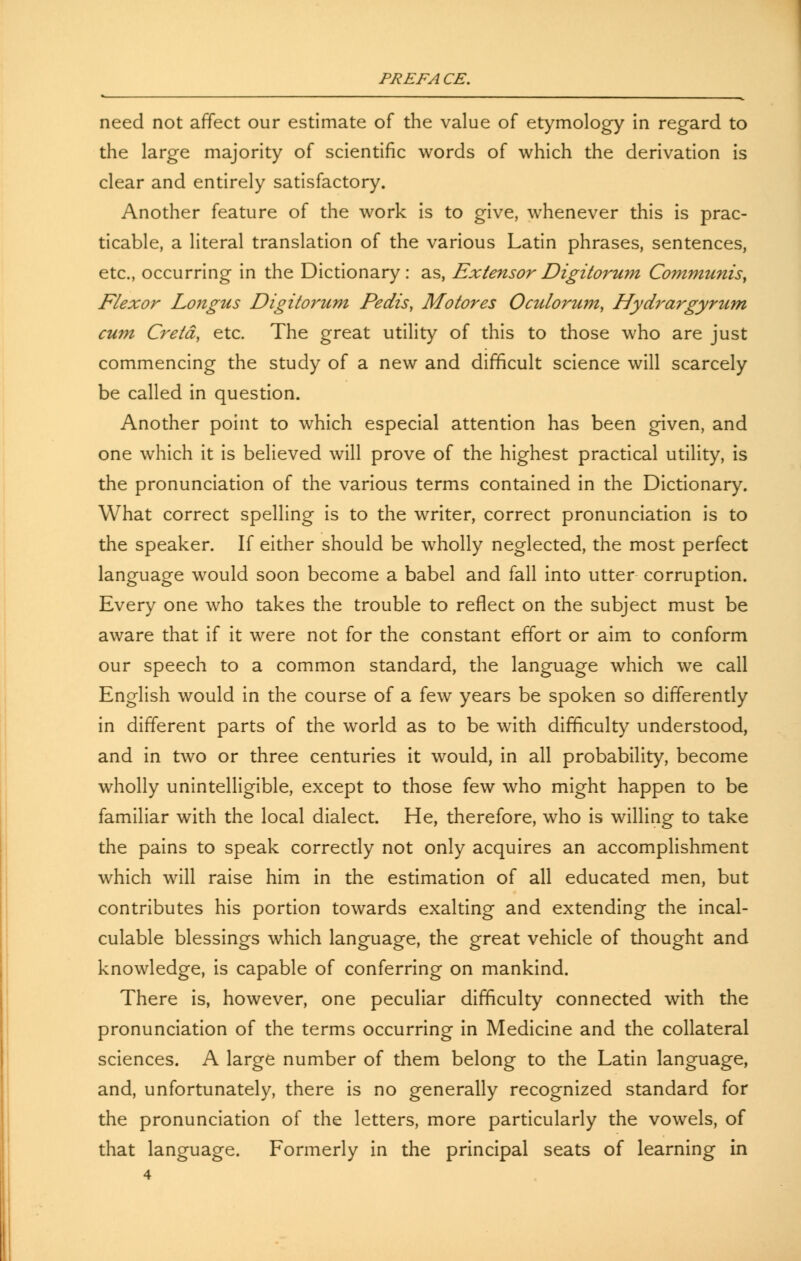 need not affect our estimate of the value of etymology in regard to the large majority of scientific words of which the derivation is clear and entirely satisfactory. Another feature of the work is to give, whenever this is prac- ticable, a literal translation of the various Latin phrases, sentences, etc., occurring in the Dictionary: as, ExtensorDigitorum Communis, Flexor Longus Digitorum Pedis, Mo tores Oculorum, Hydrargyrum cum Cretd} etc. The great utility of this to those who are just commencing the study of a new and difficult science will scarcely be called in question. Another point to which especial attention has been given, and one which it is believed will prove of the highest practical utility, is the pronunciation of the various terms contained in the Dictionary. What correct spelling is to the writer, correct pronunciation is to the speaker. If either should be wholly neglected, the most perfect language would soon become a babel and fall into utter corruption. Every one who takes the trouble to reflect on the subject must be aware that if it were not for the constant effort or aim to conform our speech to a common standard, the language which we call English would in the course of a few years be spoken so differently in different parts of the world as to be with difficulty understood, and in two or three centuries it would, in all probability, become wholly unintelligible, except to those few who might happen to be familiar with the local dialect. He, therefore, who is willing to take the pains to speak correctly not only acquires an accomplishment which will raise him in the estimation of all educated men, but contributes his portion towards exalting and extending the incal- culable blessings which language, the great vehicle of thought and knowledge, is capable of conferring on mankind. There is, however, one peculiar difficulty connected with the pronunciation of the terms occurring in Medicine and the collateral sciences. A large number of them belong to the Latin language, and, unfortunately, there is no generally recognized standard for the pronunciation of the letters, more particularly the vowels, of that language. Formerly in the principal seats of learning in