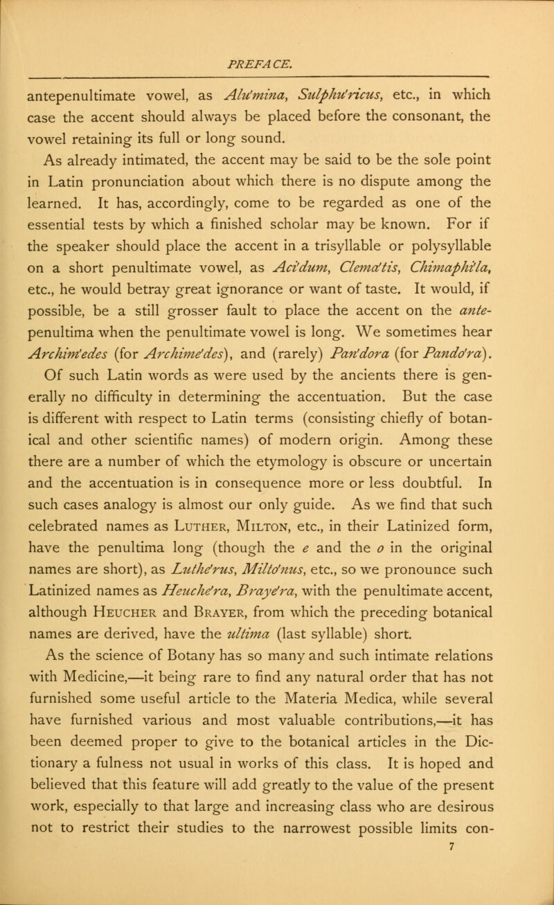 antepenultimate vowel, as Alu'mina, Sulphu'ricus, etc., in which case the accent should always be placed before the consonant, the vowel retaining its full or long sound. As already intimated, the accent may be said to be the sole point in Latin pronunciation about which there is no dispute among the learned. It has, accordingly, come to be regarded as one of the essential tests by which a finished scholar may be known. For if the speaker should place the accent in a trisyllable or polysyllable on a short penultimate vowel, as Aci'dum, Clema'tts, Chimaphi'la, etc., he would betray great ignorance or want of taste. It would, if possible, be a still grosser fault to place the accent on the ante- penultima when the penultimate vowel is long. We sometimes hear Archim'edes (ior Archime'des), and (rarely) Pan'dor a (for Pando'rd), Of such Latin words as were used by the ancients there is gen- erally no difficulty in determining the accentuation. But the case is different with respect to Latin terms (consisting chiefly of botan- ical and other scientific names) of modern origin. Among these there are a number of which the etymology is obscure or uncertain and the accentuation is in consequence more or less doubtful. In such cases analogy is almost our only guide. As we find that such celebrated names as Luther, Milton, etc., in their Latinized form, have the penultima long (though the e and the o in the original names are short), as Luthe'rus, Milto'nus, etc., so we pronounce such Latinized names as Heuche'ray Brayefra, with the penultimate accent, although Heucher and Brayer, from which the preceding botanical names are derived, have the ultima (last syllable) short. As the science of Botany has so many and such intimate relations with Medicine,—it being rare to find any natural order that has not furnished some useful article to the Materia Medica, while several have furnished various and most valuable contributions,—it has been deemed proper to give to the botanical articles in the Dic- tionary a fulness not usual in works of this class. It is hoped and believed that this feature will add greatly to the value of the present work, especially to that large and increasing class who are desirous not to restrict their studies to the narrowest possible limits con-