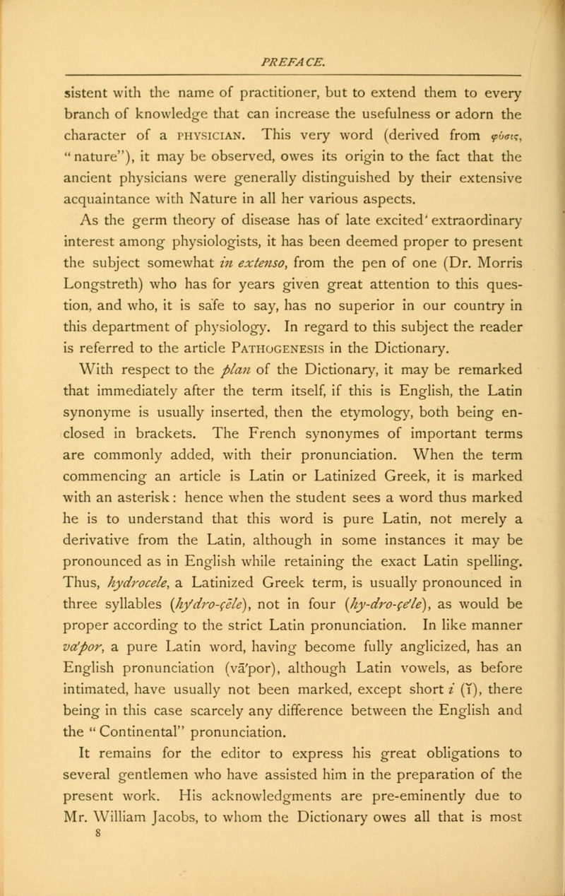 sistent with the name of practitioner, but to extend them to every branch of knowledge that can increase the usefulness or adorn the character of a physician. This very word (derived from ?6<n?, nature), it may be observed, owes its origin to the fact that the ancient physicians were generally distinguished by their extensive acquaintance with Nature in all her various aspects. As the germ theory of disease has of late excited* extraordinary interest among physiologists, it has been deemed proper to present the subject somewhat in extenso, from the pen of one (Dr. Morris Longstreth) who has for years given great attention to this ques- tion, and who, it is safe to say, has no superior in our country in this department of physiology. In regard to this subject the reader is referred to the article Pathogenesis in the Dictionary. With respect to the plan of the Dictionary, it may be remarked that immediately after the term itself, if this is English, the Latin synonyme is usually inserted, then the etymology, both being en- closed in brackets. The French synonymes of important terms are commonly added, with their pronunciation. When the term commencing an article is Latin or Latinized Greek, it is marked with an asterisk: hence when the student sees a word thus marked he is to understand that this word is pure Latin, not merely a derivative from the Latin, although in some instances it may be pronounced as in English while retaining the exact Latin spelling. Thus, hydrocele, a Latinized Greek term, is usually pronounced in three syllables (hydro-cele), not in four (Iiy-dro-gdle), as would be proper according to the strict Latin pronunciation. In like manner va'por, a pure Latin word, having become fully anglicized, has an English pronunciation (va'por), although Latin vowels, as before intimated, have usually not been marked, except short i (T), there being in this case scarcely any difference between the English and the Continental pronunciation. It remains for the editor to express his great obligations to several gentlemen who have assisted him in the preparation of the present work. His acknowledgments are pre-eminently due to Mr. William Jacobs, to whom the Dictionary owes all that is most