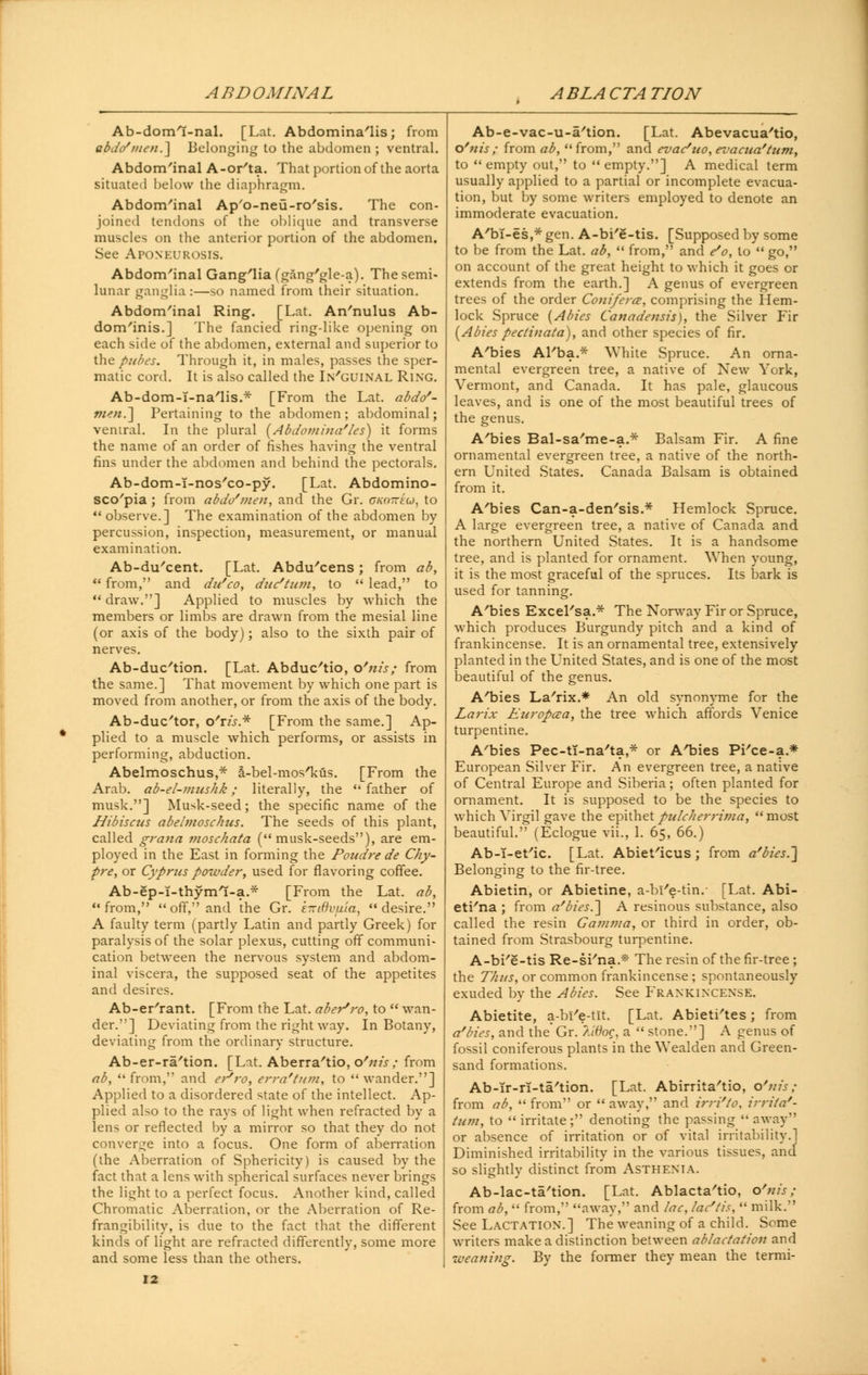 ABDOMINAL ABLACTATION Ab-doml-nal. [Lat. Abdomina'lis; from abd(/men.~\ Belonging to the abdomen; ventral. Abdom'inal A-or'ta. That portion of the aorta situated below the diaphragm. Abdom'inal Ap'o-neu-ro'sis. The con- joined tendons of the oblique and transverse muscles on the anterior portion of the abdomen. See Aponeurosis. Abdom'inal Gang'lia (gang'gle-a). The semi- lunar ganglia :—so named from their situation. Abdom'inal Ring. [Lat. An'nulus Ab- dominis.] The fancied ring-like opening on each side of the abdomen, external and superior to the pubes. Through it, in males, passes the sper- matic cord. It is also called the In'guinal Ring. Ab-dom-T-na'lis.* [From the Lat. abdo'- men.~\ Pertaining to the abdomen; abdominal; ventral. In the plural (Abdoviina'les) it forms the name of an order of fishes having the ventral fins under the abdomen and behind the pectorals. Ab-dom-I-nos'co-py. [Lat. Abdomino- sco'pia ; from abdo'men, and the Gr. oko~€u, to  observe.] The examination of the abdomen by percussion, inspection, measurement, or manual examination. Ab-du'cent. [Lat. Abdu'cens; from ab,  from, and du'co, due*turn, to  lead, to  draw.] Applied to muscles by which the members or limbs are drawn from the mesial line (or axis of the body); also to the sixth pair of nerves. Ab-duc'tion. [Lat. Abduc'tio, o'nis; from the same.] That movement by which one part is moved from another, or from the axis of the body. Ab-duc'tor, t/xis.* [From the same.] Ap- plied to a muscle which performs, or assists in performing, abduction. Abelmoschus,* a.-bel-mos'kus. [From the Arab, ab-el-mushk; literally, the father of musk.] Musk-seed; the specific name of the Hibiscus abetmosc/ius. The seeds of this plant, called grana moschata (musk-seeds), are em- ployed in the East in forming the Poudre de Chy- pre, or Cyprus powder, used for flavoring coffee. Ab-ep-I-thymt-a.* [From the Lat. ab, from,  off, and the Gr. e-itivuia, desire. A faulty term (partly Latin and partly Greek) for paralysis of the solar plexus, cutting off communi- cation between the nervous system and abdom- inal viscera, the supposed seat of the appetites and desires. Ab-er'rant. [From the Lat. aber'ro, to  wan- der.] Deviating from the right way. In Botany, deviating from the ordinary structure. Ab-er-ra'tion. [Lat. Aberra'tio, o'nis ; from ab,  from, and ePro, erra'tum, to  wander.] Applied to a disordered state of the intellect. Ap- plied also to the rays of light when refracted by a lens or reflected by a mirror so that they do not converge into a focus. One form of aberration (the Aberration of Sphericity) is caused by the fact that a lens with spherical surfaces never brings the light to a perfect focus. Another kind, called Chromatic Aberration, or the Aberration of Re- frangibility, is due to the fact that the different kinds of light are refracted differently, some more and some less than the others. Ab-e-vac-u-a'tion. [Lat. Abevacua'tio, o'nis; from ab, from, and evat/uo, evacua'tzim, to empty out, to empty.] A medical term usually applied to a partial or incomplete evacua- tion, but by some writers employed to denote an immoderate evacuation. A'bT-es,* gen. A-bi'e-tis. [Supposed by some to be from the Lat. ab,  from, and e'o, to  go, on account of the great height to which it goes or extends from the earth.] A genus of evergreen trees of the order Conifera, comprising the Hem- lock Spruce {Abies Canadensis), the Silver Fir (Abies pectinata), and other species of fir. A'bies Al'ba.* White Spruce. An orna- mental evergreen tree, a native of New York, Vermont, and Canada. It has pale, glaucous leaves, and is one of the most beautiful trees of the genus. A'bies Bal-sa'me-a.* Balsam Fir. A fine ornamental evergreen tree, a native of the north- ern United States. Canada Balsam is obtained from it. A'bies Can-a-den'sis.* Hemlock Spruce. A large evergreen tree, a native of Canada and the northern United States. It is a handsome tree, and is planted for ornament. When young, it is the most graceful of the spruces. Its bark is used for tanning. A'bies Excel'sa.* The Norway Fir or Spruce, which produces Burgundy pitch and a kind of frankincense. It is an ornamental tree, extensively planted in the United States, and is one of the most beautiful of the genus. A'bies La'rix.* An old synonyme for the Laj-ix Luropcea, the tree which affords Venice turpentine. A'bies Pec-ti-na'ta,* or A'bies Pi'ce-a* European Silver Fir. An evergreen tree, a native of Central Europe and Siberia; often planted for ornament. It is supposed to be the species to which Virgil gave the epithetpulcherrima, most beautiful. (Eclogue vii., 1. 65, 66.) Ab-i-et'ic. [Lat. Abiet'icus; from a'bies ~J Belonging to the fir-tree. Abietin, or Abietine, a-bi'e-tin.- [Lat. Abi- eti'na ; from a'bies.~] A resinous substance, also called the resin Gamma, or third in order, ob- tained from Strasbourg turpentine. A-bi'e-tis Re-si'na.* The resin of the fir-tree; the Thus, or common frankincense ; spontaneously exuded by the Abies. See Frankincense. Abietite, a-bl'e-tlt. [Lat. Abieti'tes; from a'bies, and the Gr. 7Moq, a  stone.] A genus of fossil coniferous plants in the Wealden and Green- sand formations. Ab-ir-n-ta'tion. [Lat. Abirrita'tio, o'nis; from ab,  from or  away, and irri'to. irrita'- tum, to  irritate; denoting the passing  away or absence of irritation or of vital irritability  Diminished irritability in the various tissues, an so slightly distinct from Asthenia. Ab-lac-ta'tion. [Lat. Ablacta'tio, o'nis; from ab,  from, away, and lac, lac'tis,  milk. See Lactation.] The weaning of a child. Some writers make a distinction between ablactation and -weaning. By the former they mean the termi-