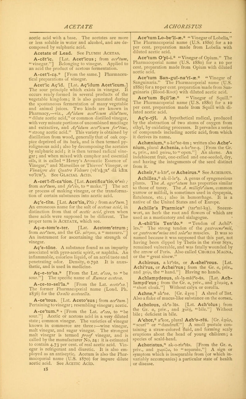 acetic acid with a base. The acetates are more or less soluble in water and alcohol, and are de- composed by sulphuric acid. Acetate of Lead. See Plumbi Acetas. A-cet'ic. [Lat. Acet'icus ; from ace/ttim, vinegar.] Belonging to vinegar. Applied to an acid the product of acetous fermentation. A-cetl-ca.* [From the same.] Pharmaceu- tical preparations of vinegar. Acet'ic Ac'id. [Lat. Ac'idum Acet'icum.] The sour principle which exists in vinegar. It occurs ready-formed in several products of the vegetable kingdom; it is also generated during the spontaneous fermentation of many vegetable and animal juices. Two kinds are known in Pharmacy,—viz., A Vidian acet'icum dilu'tum,  dilute acetic acid, or common distilled vinegar, with very minute portions of uncombined mucilage and extractive, and Ac'idum acet'icum fortius,  strong acetic acid. This variety is obtained by distillation from wood, generally that of oak cop- pice deprived of its bark, and is then termed py- roligneous acid; also by decomposing the acetates by sulphuric acid; it is then termed radical vine- gar; and when mixed with camphor and essential oils, it is called  Henry's Aromatic Essence of Vinegar, and Marseilles or Thieves' Vinegar, or Vinaigre des Quatre Voleurs (ve'n&gR' da kStR vo'Iur'). See Glacial Acid. A-cetl-fi-ca'tion. [Lat. Acetifica'tio, o'nis ; from ace/tu?n, and fa'cio, to  make.] The act or process of making vinegar, or the transforma- tion of certain substances into acetic acid. Ac/e-tite. [Lat. Ace'tis, Ytis ; from ace/tu??i.~\ An erroneous name for the salt of acetous acid, in distinction from that of acetic acid, given when these acids were supposed to be different. The proper term is Acetate, which see. Ac-e-tom/e-ter. [Lat. Acetom'etrum; from ace'tum, and the Gr. ixkrpov, a  measure.] An instrument for ascertaining the strength of vinegar. Ac/e-tone. A substance found as an impurity associated with pyro-acetic spirit, or naphtha. An inflammable, colorless liquid, of an acrid taste and penetrating odor. Density, 0.792. It is anaes- thetic, and is used in medicine. A^-e-to'sa.* [From the Lat. a'ceo, to  be sour.] The specific name of Rumex acetosa. A-ce-to-sel'la * [From the Lat. aceto'sa.] The former Pharmacopceial name (Lond. Ph. 1836) for the Oxalis acetosella. A-ce'tous. [Lat. Aceto'sus ; from ace'tum.'] Pertaining to vinegar; resembling vinegar; acetic. A-ce'tum.* • [From the Lat. a'ceo, to be sour.] Acetic or acetous acid in a very diluted state ; common vinegar. The varieties of vinegar known in commerce are three :—wine vinegar, malt vinegar, and sugar vinegar. The strongest malt vinegar is termed proof vinegar, and is called by the manufacturer No. 24: it is estimated to contain 4.73 per cent, of real acetic acid. \ ln- egar is refrigerant and diuretic. It is also em- ployed as an antiseptic. Acetum is also the Phar- macopceial name (U.S. 1S70) for impure dilute acetic acid. See Acetic Acid. 18 Ace'tum Lo-be'11-ae.* Vinegar of Lobelia. The Pharmacopoeial name (U.S. 1880) for a 10 per cent, preparation made from Lobelia with diluted acetic acid. Ace'tum O'pl-i * Vinegar of Opium. The Pharmacopceial name (U.S. 1880) for a 10 per cent, preparation made from Opium with diluted acetic acid. Ace'tum San-guT-na'rl-ae.*  Vinegar of Sanguinaria. The Pharmacopoeial name (U.S. 1880) for a ioper cent, preparation made from San- guinaria (Blood-Root) with diluted acetic acid. Ace'tum Scjl'lae.*  Vinegar of Squill. The Pharmacopceial name (U.S. 1880) for a 10 per cent, preparation made from Squill with di- luted acetic acid. Ac/e-tyl. A hypothetical radical, produced by the abstraction of two atoms of oxygen from ethyl, by oxidating processes. It pervades a series of compounds including acetic acid, from which it derives its name. Achaenium,* a-ke'ne-um ; written also Ache'- nium, plural Achenia, a-ke'ne-a. [From the Gr. a, priv., and xaiV(j), to  open.] An akene. An indehiscent fruit, one-celled and one-seeded, dry, and having the integuments of the seed distinct from it. Acheir,* a-kir', or Acheirus.* See Achirous. Achillea,* ak-il-le'a. A genus of syngenesious plants. The A. ageiJatum has properties similar to those of tansy. The A. millefolium, common yarrow or milfoil, is sometimes used in dyspepsia, flatulence, etc.; also in hemorrhage. It is a native of the United States and of Europe. Achille'a Ptarmica* (tar'mi-ka). Sneeze- wort, an herb the root and flowers of which are used as a masticatory and sialagogue. A-ehil'lis Ten'do.* Tendon of Achil'- les. The strong tendon of the gastrocne'mii, or gastrocne'mius and solce'us muscles. It was so named because it was supposed that this part, not having been dipped by Thetis in the river Styx, remained vulnerable, and was fatally wounded by the arrow of Paris. Also called Chorda Magna, or the  great sinew. Achirous, a ki'rus, or A-ehei'rous. [Lat. Achi'rus, or Achei'rus; from the Gr. a, priv., and xElP> tne  hand.] Having no hands. Achlamydeous, ak-la-mid'e-us. [Lat. Ach- lamyd'eus; from the Gr. a, priv., and ^V-otaf, a  short cloak.] Without calyx or corolla. Achne,* ak'ne. [Gr. a^r;?.] A shred of lint. Also a flake of mucus-like substance on the cornea. Acholous, ak'o-lus. {Lat. Ach'olus ; from the Gr. a, priv., and xo/'l> bile.] Without bile ; deficient in bile. A'ehor,* a'kor, plural Aeh'o-res. [Gr. n^wp, scurf or dandruff.] A small pustule con- taining a straw-colored fluid, and forming scaly eruptions about the head of young children; a species of scald-head. Achoristus,* ak-o-ris'tus. [From the Gr. a, priv., and jwpuw, to separate.] A sign or symptom which is inseparable from (or which in- variably accompanies) a particular state of health or disease.