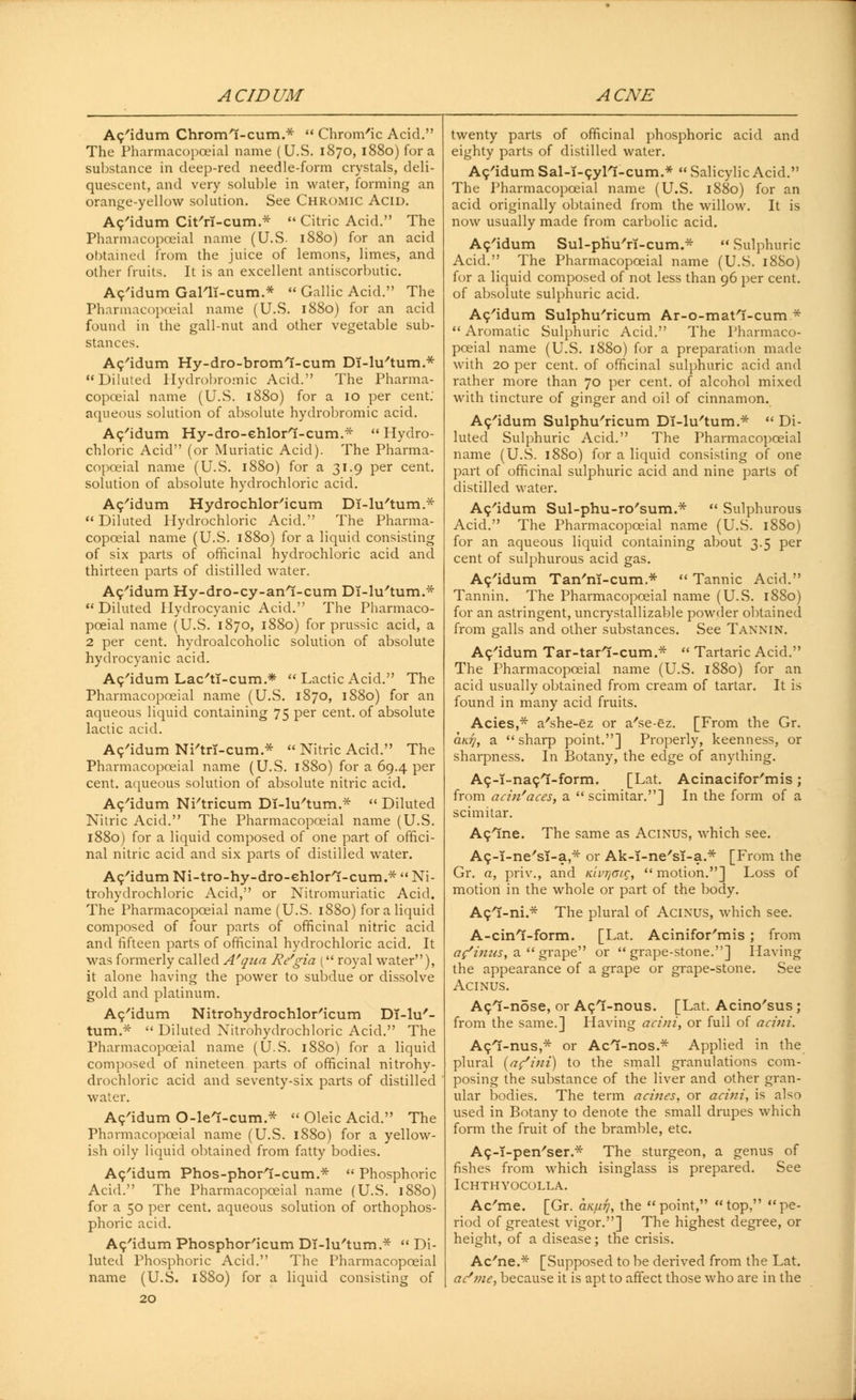 A^idum ChromT-cum.*  Chrom'ic Acid. The Pharmacopoeial name (U.S. 1870, 1880) for a substance in deep-red needle-form crystals, deli- quescent, and very soluble in water, forming an orange-yellow solution. See Chromic Acid. Ac^idum Cit'n-cum.*  Citric Acid. The Pharmacopoeial name (U.S. 1880) for an acid obtained from the juice of lemons, limes, and other fruits. It is an excellent antiscorbutic. Ac'idum GalTI-cum.*  Gallic Acid. The Pharmacopceial name (U.S. 1880) for an acid found in the gall-nut and other vegetable sub- stances. Ac/idum Hy-dro-broml-cum Di-lu'tum.* Diluted Hydrobromic Acid. The Pharma- copoeial name (U.S. 1880) for a 10 per cent: aqueous solution of absolute hydrobromic acid. Ac/idum Hy-dro-ehlorl-cum.*  Hydro- chloric Acid (or Muriatic Acid). The Pharma- copoeial name (U.S. 1880) for a 31.9 per cent, solution of absolute hydrochloric acid. Ac/idum Hydrochlor'icum DT-lu'tum.*  Diluted Hydrochloric Acid. The Pharma- copoeial name (U.S. 1880) for a liquid consisting of six parts of officinal hydrochloric acid and thirteen parts of distilled water. Ac/idum Hy-dro-cy-anf-cum Di-lu'tum.* Diluted Hydrocyanic Acid. The Pharmaco- poeial name (U.S. 1870, 1880) for prussic acid, a 2 per cent, hydroalcoholic solution of absolute hydrocyanic acid. A9/idum Lac'tl-cum.*  Lactic Acid. The Pharmacopoeial name (U.S. 1870, 1880) for an aqueous liquid containing 75 per cent, of absolute lactic acid. Ac/idum Ni'tri-cum.*  Nitric Acid. The Pharmacopoeial name (U.S. 1880) for a 69.4 per cent, aqueous solution of absolute nitric acid. Ac'idum Ni'tricum DT-lu'tum.*  Diluted Nitric Acid. The Pharmacopoeial name (U.S. 1880) for a liquid composed of one part of offici- nal nitric acid and six parts of distilled water. Ac'idum Ni-tro-hy-dro-ehlor/i-cum.*  Ni- trohydrochloric Acid, or Nitromuriatic Acid. The Pharmacopoeial name (U.S. 1880) for a liquid composed of four parts of officinal nitric acid and fifteen parts of officinal hydrochloric acid. It was formerly called A'qua Re'gia ( royal water), it alone having the power to subdue or dissolve gold and platinum. Ac/idum Nitrohydrochlor/icum DT-lu'- tum.*  Diluted Nitrohydrochloric Acid. The Pharmacopoeial name (U.S. 1880) for a liquid composed of nineteen parts of officinal nitrohy- drochloric acid and seventy-six parts of distilled water. Ac/idum O-let-cum.*  Oleic Acid. The Phormacopceial name (U.S. 1880) for a yellow- ish oily liquid obtained from fatty bodies. Ac/idum Phos-phorl-cum.*  Phosphoric Acid. The Pharmacopoeial name (U.S. 1880) for a 50 per cent, aqueous solution of orthophos- phoric acid. Ac/idum Phosphor/icum DT-lu'tum.*  Di- luted Phosphoric Acid. The Pharmacopoeial name (U.S. 1880) for a liquid consisting of twenty parts of officinal phosphoric acid and eighty parts of distilled water. Ac/idum Sal-i-cyll-cum.*  Salicylic Acid. The Pharmacopoeial name (U.S. 1880) for an acid originally obtained from the willow. It is now usually made from carbolic acid. Ac^dum Sul-phu'n-cum.*  Sulphuric Acid. The Pharmacopoeial name (U.S. 18S0) for a liquid composed of not less than 96 per cent, of absolute sulphuric acid. Ac/idum Sulphu'ricum Ar-o-matt-cum * Aromatic Sulphuric Acid. The Pharmaco- poeial name (U.S. 1880) for a preparation made with 20 per cent, of officinal sulphuric acid and rather more than 70 per cent, of alcohol mixed with tincture of ginger and oil of cinnamon. Ac/idum Sulphu'ricum Di-lu'tum.*  Di- luted Sulphuric Acid. The Pharmacopoeial name (U.S. 1880) for a liquid consisting of one part of officinal sulphuric acid and nine parts of distilled water. Ac/idum Sul-phu-ro'sum.*  Sulphurous Acid. The Pharmacopoeial name (U.S. 1880) for an aqueous liquid containing about 3.5 per cent of sulphurous acid gas. Ac/idum Tan'nT-cum *  Tannic Acid. Tannin. The Pharmacopoeial name (U.S. 1880) for an astringent, uncrystallizable powder obtained from galls and other substances. See Tannin. Ac'idum Tar-tarl-cum.*  Tartaric Acid. The Pharmacopoeial name (U.S. 1880) for an acid usually obtained from cream of tartar. It is found in many acid fruits. Acies,* a'she-ez or a'se-ez. [From the Gr. clkt], a  sharp point.] Properly, keenness, or sharpness. In Botany, the edge of anything. A9-T-nac/i-form. [Lat. Acinacifor'mis; from acin'aces, a scimitar.] In the form of a scimitar. A9/ine. The same as Acinus, which see. A9-T-ne'si-a,* or Ak-T-ne'si-a.* [From the Gr. a, priv., and Kivqaig, motion.] Loss of motion in the whole or part of the body. A9I-IU.* The plural of Acinus, which see. A-cin/T-form. [Lat. Acinifor'mis ; from acinus, a  grape or grape-stone.] Having the appearance of a grape or grape-stone. See Acinus. A9/i-n6se, or A9/i-nous. [Lat. Acino'sus ; from the same.] Having acini, or full of acini. A9/I-nus,'* or AcT-nos.* Applied in the plural (ac'ini) to the small granulations com- posing the substance of the liver and other gran- ular bodies. The term acmes, or acini, is also used in Botany to denote the small drupes which form the fruit of the bramble, etc. A9-T-pen'ser.* The sturgeon, a genus of fishes from which isinglass is prepared. See ICHTHYOCOLLA. Ac'me. [Gr. clkjut/, the point, top, pe- riod of greatest vigor.] The highest degree, or height, of a disease; the crisis. Ac'ne.* [Supposed to be derived from the Lat. ac'me, because it is apt to affect those who are in the