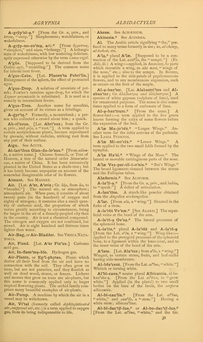 AGRYPNIA ALBIDACTYLUS A-gryp'nI-a.* [From the Gr. a, priv., and iiTzvog, sleep.] Sleeplessness; watchfulness, or wakefulness. A-gryp-no-co'ma, atis.* [From dypvirvog,  sleepless, and KO)/ua, lethargy.] A lethargic state of wakefulness, with low muttering delirium, aptly expressed otherwise by the term Coma-vigil. A'gtie. [Supposed to be derived from the Gothic agis,  trembling.] The common name for intermittent fever. A'gue-Cake. [Lat. Placenta Febri'lis.] Enlargement of the spleen, the effect of protracted ague. A'gue-Drop. A solution of arseniate of pot- ash ; Fowler's tasteless ague-drop, for which the Liquor arsenicalis is substituted. It is used as a remedy in intermittent fevers. A'gue-Tree. Another name for sassafras, given on account of its virtues as a febrifuge. A-gyr'ta.* Formerly, a mountebank; a per- son who collected a crowd about him ; a quack. Ah-rFzous. [Lat. Ahri'zus; from the Gr. a, priv., and pi(,a, a root.] A term applied to certain acotyledonous plants, because reproduced by spondee, without radicles, striking root from any part of their surface. Aigu. See Acute. Ai-lan'thus Glan-du-lo'sus.* [From ailan- to, a native name.] Chinese Sumach, or Tree of Heaven, a tree of the natural order Simaruba- cece, a native of China. It has been extensively planted in the United States as a shade-tree; but it has lately become unpopular on account of the somewhat disagreeable odor of its flowers. Aimant. See Magnet. Air. [Lat. A'er, A'eris; Gr. arjp, from do, to breathe.] The natural air, or atmosphere; atmospheric air. When pure, it consists of about twenty parts (in the hundred) of oxygen and eighty of nitrogen; it contains also a small quan- tity of carbonic acid, the proportion of which varies greatly according to circumstances, being far larger in the air of a densely-peopled city than in the country. Air is not a chemical compound. The nitrogen and oxygen are not combined, but mixed. Air is eight hundred and thirteen times lighter than water. Air-Bag, or Air-Bladder. See Vesica Nata- TORIA. Air, Fixed. [Lat. A'er Fix'us.] Carbonic acid gas. Air, In-flam'ma-ble. Hydrogen gas. Air-Plants, or EpT-phytes. Plants which derive all their food from the air and have no connection with the soil. They often grow on trees, but are not parasites, and they flourish as well on dead wood, stones, or fences. Lichens and mosses that grow on trees are air-plants, but this name is commonly applied only to larger tropical flowering plants. The orchid family com- prises many beautiful examples of air-plants. Air-Pump. A machine by which the air in a vessel may be withdrawn. Air, Wtal (formerly called dephlogisticated air, empyreal air, etc.) is a term applied to oxygen gas, from its being indispensable to life. Akene. See Ach^enium. Akinesia.* See Acinesia. Al. The Arabic article signifying  the, pre- fixed to many terms formerly in use; as, al-chemy, al-kahest, etc. A'la,* plural A'lae. [Supposed to be a con- traction of the Lat. axil'la, the  armpit.] (Fr. Aile, al.) A wing :—applied, in Anatomy, to parts which resemble a wing, as ala nasi,  wings of the nose, etc.; also to the armpit. In Botany, it is applied to the side-petals of papilionaceous flowers, and to any membranous expansion, such as occurs on the fruit of the maple. Al-a-bas'ter. [Lat. Alabastri'tes and Al- abaster ; Gr. d/A^aorpog and aAafiaG-pov.~\ A species of white gypsum (sulphate of lime), used for ornamental purposes. The name is also some- times applied to a form of carbonate of lime. Al-a-bas'trum.* [From the same.] A flower-bud:—a term applied to the five green leaves forming the calyx of some flowers before the expansion of the bud. A'lae Ma-jo'res.* Larger Wings. An- other term for the labia externa of the pudenda. See Labia Pudexdi. A'lae Mi-no'res.*  Lesser Wings. A term applied to the two small folds formed by the nymphoe. A'lae Na'si* Wings of the Nose. The lateral or movable cartilaginous parts of the nose. A'lae Ves-per-til-i-o'nis* Bat's Wings. The broad ligaments situated between the uterus and the Fallopian tubes. Alaeformis.* See Aliform. A-la'lT-a.* [From the Gr. a, priv., and ?.a?.iu, to  speak.] A defect of articulation. A-lan'tine. A starch-like powder obtained from the Angelica arch angelica. Alar. [From ala, a  wing.] Situated in the forks of a stem. A-la'res Ve'nae.* [See Alaris.] The super- ficial veins at the bend of the arm. A-la'rl-a Os'sa.* The lateral processes of the sphenoid bone. A-la'ris,* plural A-la'res and A-la'rl-a [Prom the Lat. a'la, a wing.] Wing-like:— applied to the pterygoid processes of the sphenoid bone, to a ligament within the knee-joint, and to the inner veins of the bend of the arm. A'late. [Lat. Ala'tus ; from a'la, a  wing.] Winged, as certain stems, fruits, and leaf-stalks having side-membranes. Al-bes'cent. [From the Lat. al'bzis,  white.] Whitish or turning white. AFbT-cans,* neuter plural Albicantia, al-be- kan'she-a. [From the Lat al'bico, to  grow white.] Applied (in the plural) to two small bodies on the base of the brain, the corpora albicantia. Al-bT-caulis.* [From the Lat. al'bus, white, and cau'lis, a stem.] Having a white stem ; albicau'line. Al-bl-dac'ty-lus,* or Al-bo-dac'ty-lus.* [From the Lat. al'bus,  white, and the Gr.